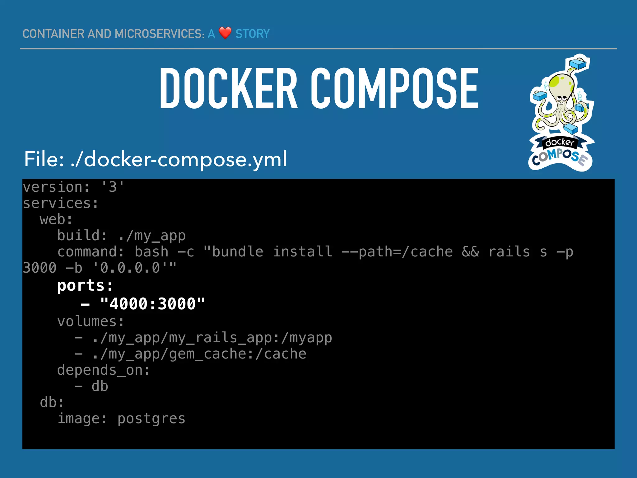 CONTAINER AND MICROSERVICES: A ❤ STORY
version: '3'
services:
web:
build: ./my_app
command: bash -c "bundle install --path=/cache && rails s -p
3000 -b '0.0.0.0'"
ports:
- "4000:3000"
volumes:
- ./my_app/my_rails_app:/myapp
- ./my_app/gem_cache:/cache
depends_on:
- db
db:
image: postgres
DOCKER COMPOSE
File: ./docker-compose.yml
 