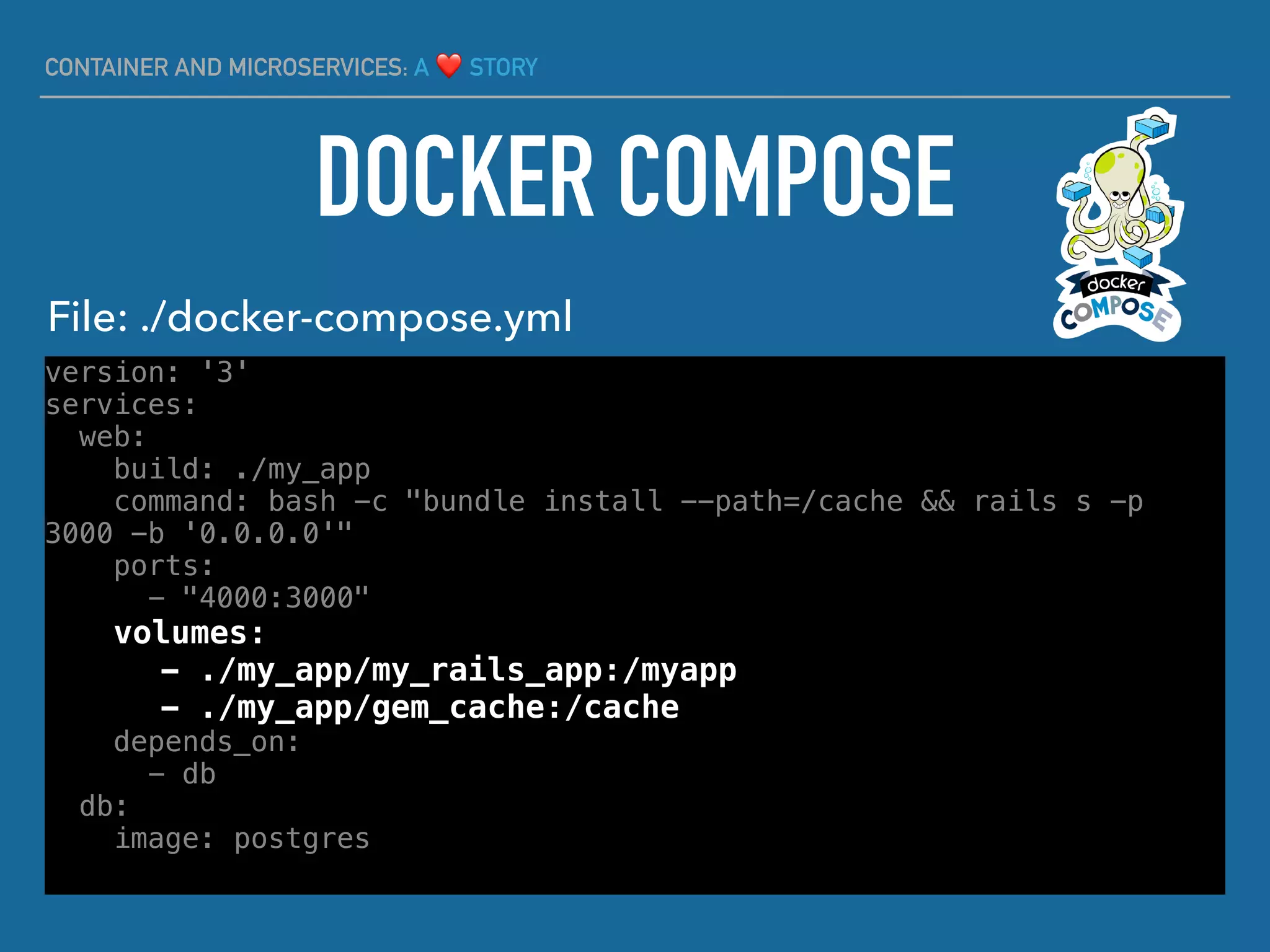 CONTAINER AND MICROSERVICES: A ❤ STORY
version: '3'
services:
web:
build: ./my_app
command: bash -c "bundle install --path=/cache && rails s -p
3000 -b '0.0.0.0'"
ports:
- "4000:3000"
volumes:
- ./my_app/my_rails_app:/myapp
- ./my_app/gem_cache:/cache
depends_on:
- db
db:
image: postgres
DOCKER COMPOSE
File: ./docker-compose.yml
 