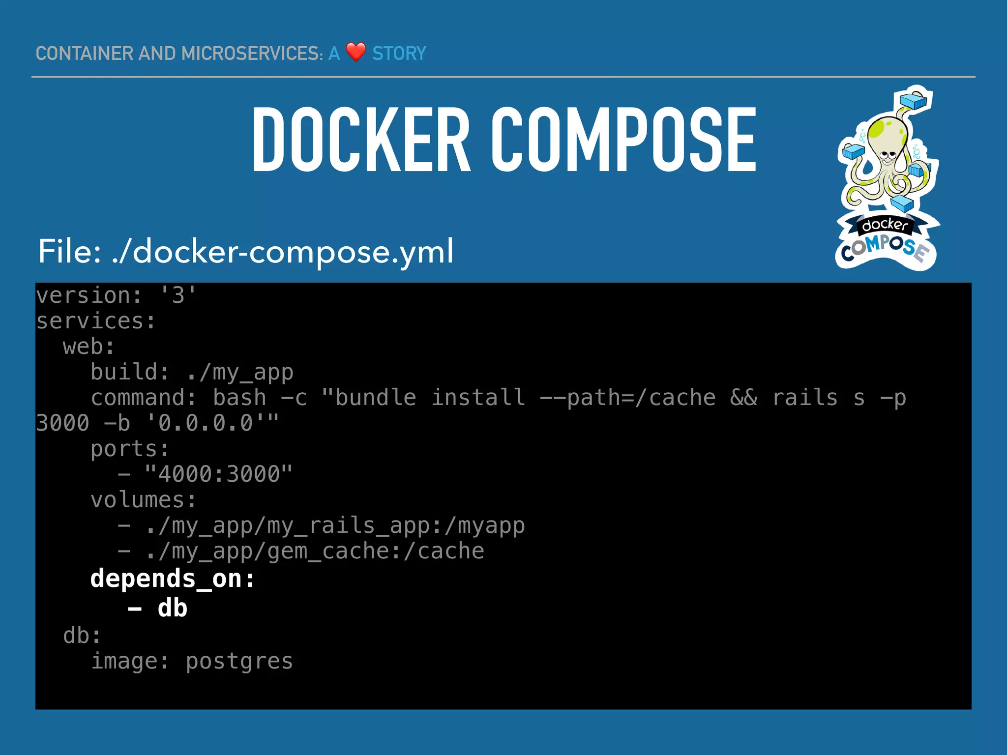 CONTAINER AND MICROSERVICES: A ❤ STORY
version: '3'
services:
web:
build: ./my_app
command: bash -c "bundle install --path=/cache && rails s -p
3000 -b '0.0.0.0'"
ports:
- "4000:3000"
volumes:
- ./my_app/my_rails_app:/myapp
- ./my_app/gem_cache:/cache
depends_on:
- db
db:
image: postgres
DOCKER COMPOSE
File: ./docker-compose.yml
 