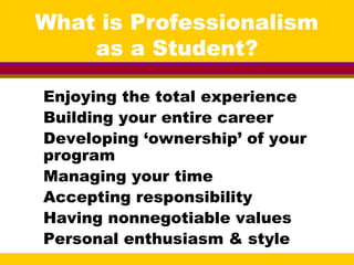 What is Professionalism
as a Student?
Enjoying the total experience
Building your entire career
Developing ‘ownership’ of your
program
Managing your time
Accepting responsibility
Having nonnegotiable values
Personal enthusiasm & style
 