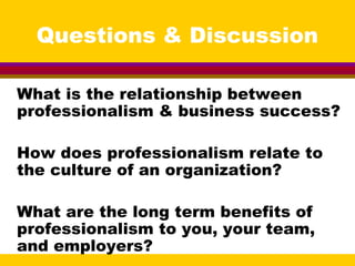 Questions & Discussion
What is the relationship between
professionalism & business success?
How does professionalism relate to
the culture of an organization?
What are the long term benefits of
professionalism to you, your team,
and employers?
 