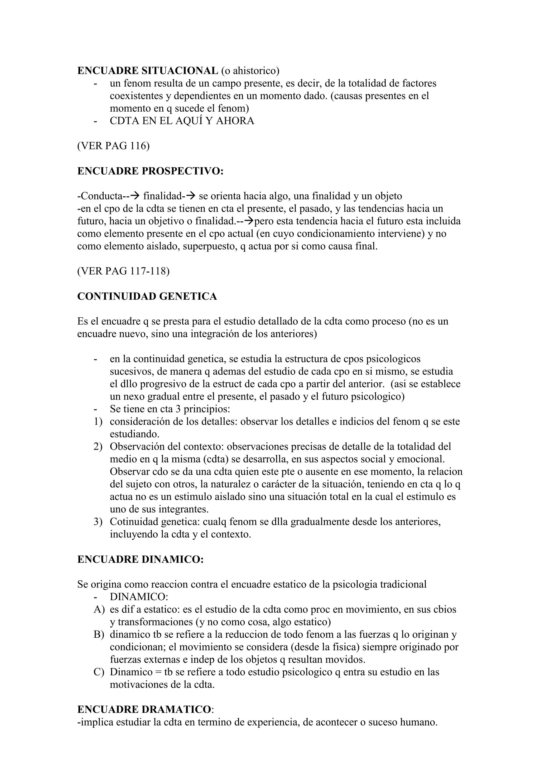 ENCUADRE SITUACIONAL (o ahistorico)
- un fenom resulta de un campo presente, es decir, de la totalidad de factores
coexistentes y dependientes en un momento dado. (causas presentes en el
momento en q sucede el fenom)
- CDTA EN EL AQUÍ Y AHORA
(VER PAG 116)
ENCUADRE PROSPECTIVO:
-Conducta-- finalidad- se orienta hacia algo, una finalidad y un objeto
-en el cpo de la cdta se tienen en cta el presente, el pasado, y las tendencias hacia un
futuro, hacia un objetivo o finalidad.--pero esta tendencia hacia el futuro esta incluida
como elemento presente en el cpo actual (en cuyo condicionamiento interviene) y no
como elemento aislado, superpuesto, q actua por si como causa final.
(VER PAG 117-118)
CONTINUIDAD GENETICA
Es el encuadre q se presta para el estudio detallado de la cdta como proceso (no es un
encuadre nuevo, sino una integración de los anteriores)
- en la continuidad genetica, se estudia la estructura de cpos psicologicos
sucesivos, de manera q ademas del estudio de cada cpo en si mismo, se estudia
el dllo progresivo de la estruct de cada cpo a partir del anterior. (asi se establece
un nexo gradual entre el presente, el pasado y el futuro psicologico)
- Se tiene en cta 3 principios:
1) consideración de los detalles: observar los detalles e indicios del fenom q se este
estudiando.
2) Observación del contexto: observaciones precisas de detalle de la totalidad del
medio en q la misma (cdta) se desarrolla, en sus aspectos social y emocional.
Observar cdo se da una cdta quien este pte o ausente en ese momento, la relacion
del sujeto con otros, la naturalez o carácter de la situación, teniendo en cta q lo q
actua no es un estimulo aislado sino una situación total en la cual el estimulo es
uno de sus integrantes.
3) Cotinuidad genetica: cualq fenom se dlla gradualmente desde los anteriores,
incluyendo la cdta y el contexto.
ENCUADRE DINAMICO:
Se origina como reaccion contra el encuadre estatico de la psicologia tradicional
- DINAMICO:
A) es dif a estatico: es el estudio de la cdta como proc en movimiento, en sus cbios
y transformaciones (y no como cosa, algo estatico)
B) dinamico tb se refiere a la reduccion de todo fenom a las fuerzas q lo originan y
condicionan; el movimiento se considera (desde la fisica) siempre originado por
fuerzas externas e indep de los objetos q resultan movidos.
C) Dinamico = tb se refiere a todo estudio psicologico q entra su estudio en las
motivaciones de la cdta.
ENCUADRE DRAMATICO:
-implica estudiar la cdta en termino de experiencia, de acontecer o suceso humano.
 