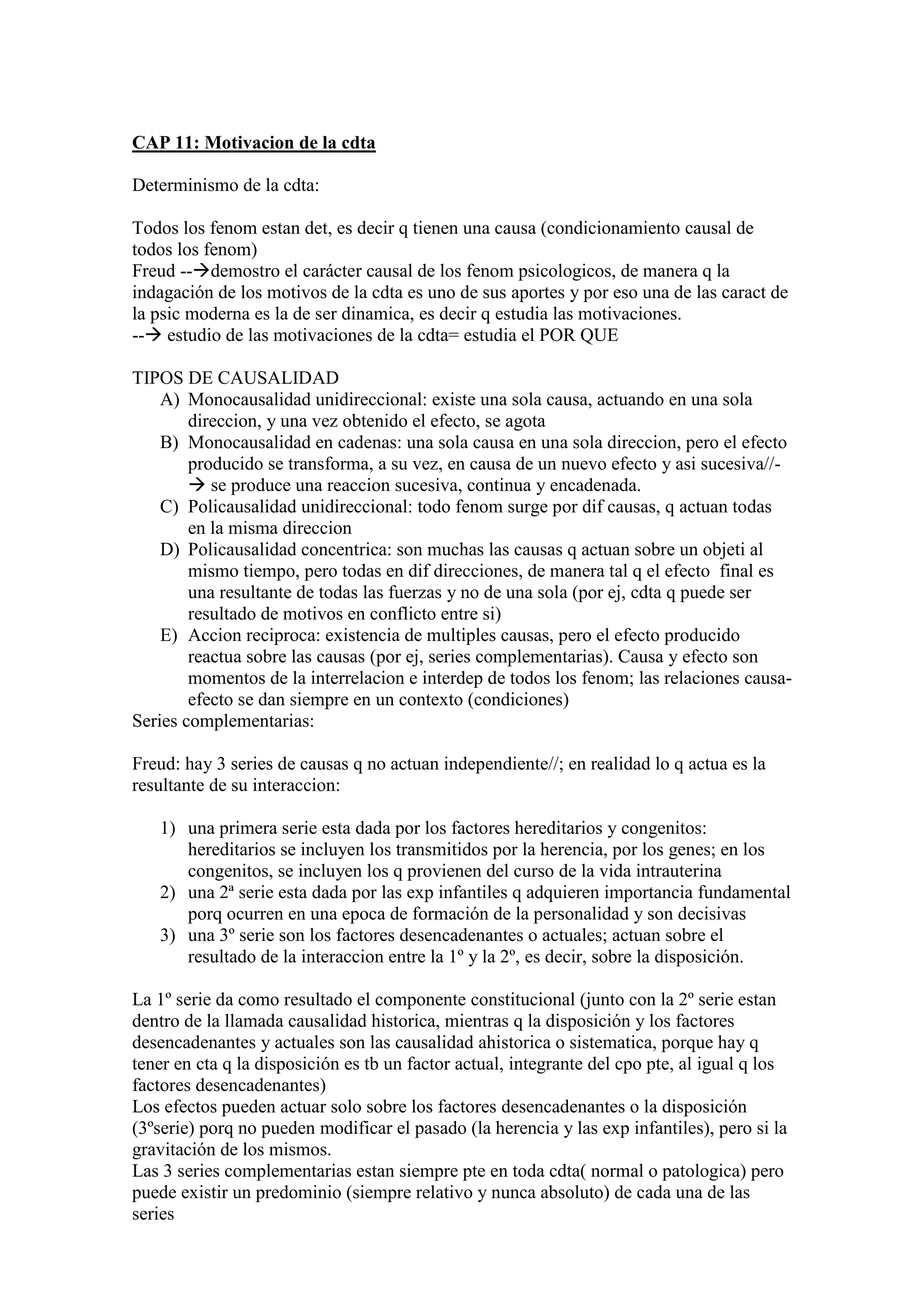 CAP 11: Motivacion de la cdta
Determinismo de la cdta:
Todos los fenom estan det, es decir q tienen una causa (condicionamiento causal de
todos los fenom)
Freud --demostro el carácter causal de los fenom psicologicos, de manera q la
indagación de los motivos de la cdta es uno de sus aportes y por eso una de las caract de
la psic moderna es la de ser dinamica, es decir q estudia las motivaciones.
-- estudio de las motivaciones de la cdta= estudia el POR QUE
TIPOS DE CAUSALIDAD
A) Monocausalidad unidireccional: existe una sola causa, actuando en una sola
direccion, y una vez obtenido el efecto, se agota
B) Monocausalidad en cadenas: una sola causa en una sola direccion, pero el efecto
producido se transforma, a su vez, en causa de un nuevo efecto y asi sucesiva//-
 se produce una reaccion sucesiva, continua y encadenada.
C) Policausalidad unidireccional: todo fenom surge por dif causas, q actuan todas
en la misma direccion
D) Policausalidad concentrica: son muchas las causas q actuan sobre un objeti al
mismo tiempo, pero todas en dif direcciones, de manera tal q el efecto final es
una resultante de todas las fuerzas y no de una sola (por ej, cdta q puede ser
resultado de motivos en conflicto entre si)
E) Accion reciproca: existencia de multiples causas, pero el efecto producido
reactua sobre las causas (por ej, series complementarias). Causa y efecto son
momentos de la interrelacion e interdep de todos los fenom; las relaciones causa-
efecto se dan siempre en un contexto (condiciones)
Series complementarias:
Freud: hay 3 series de causas q no actuan independiente//; en realidad lo q actua es la
resultante de su interaccion:
1) una primera serie esta dada por los factores hereditarios y congenitos:
hereditarios se incluyen los transmitidos por la herencia, por los genes; en los
congenitos, se incluyen los q provienen del curso de la vida intrauterina
2) una 2ª serie esta dada por las exp infantiles q adquieren importancia fundamental
porq ocurren en una epoca de formación de la personalidad y son decisivas
3) una 3º serie son los factores desencadenantes o actuales; actuan sobre el
resultado de la interaccion entre la 1º y la 2º, es decir, sobre la disposición.
La 1º serie da como resultado el componente constitucional (junto con la 2º serie estan
dentro de la llamada causalidad historica, mientras q la disposición y los factores
desencadenantes y actuales son las causalidad ahistorica o sistematica, porque hay q
tener en cta q la disposición es tb un factor actual, integrante del cpo pte, al igual q los
factores desencadenantes)
Los efectos pueden actuar solo sobre los factores desencadenantes o la disposición
(3ºserie) porq no pueden modificar el pasado (la herencia y las exp infantiles), pero si la
gravitación de los mismos.
Las 3 series complementarias estan siempre pte en toda cdta( normal o patologica) pero
puede existir un predominio (siempre relativo y nunca absoluto) de cada una de las
series
 