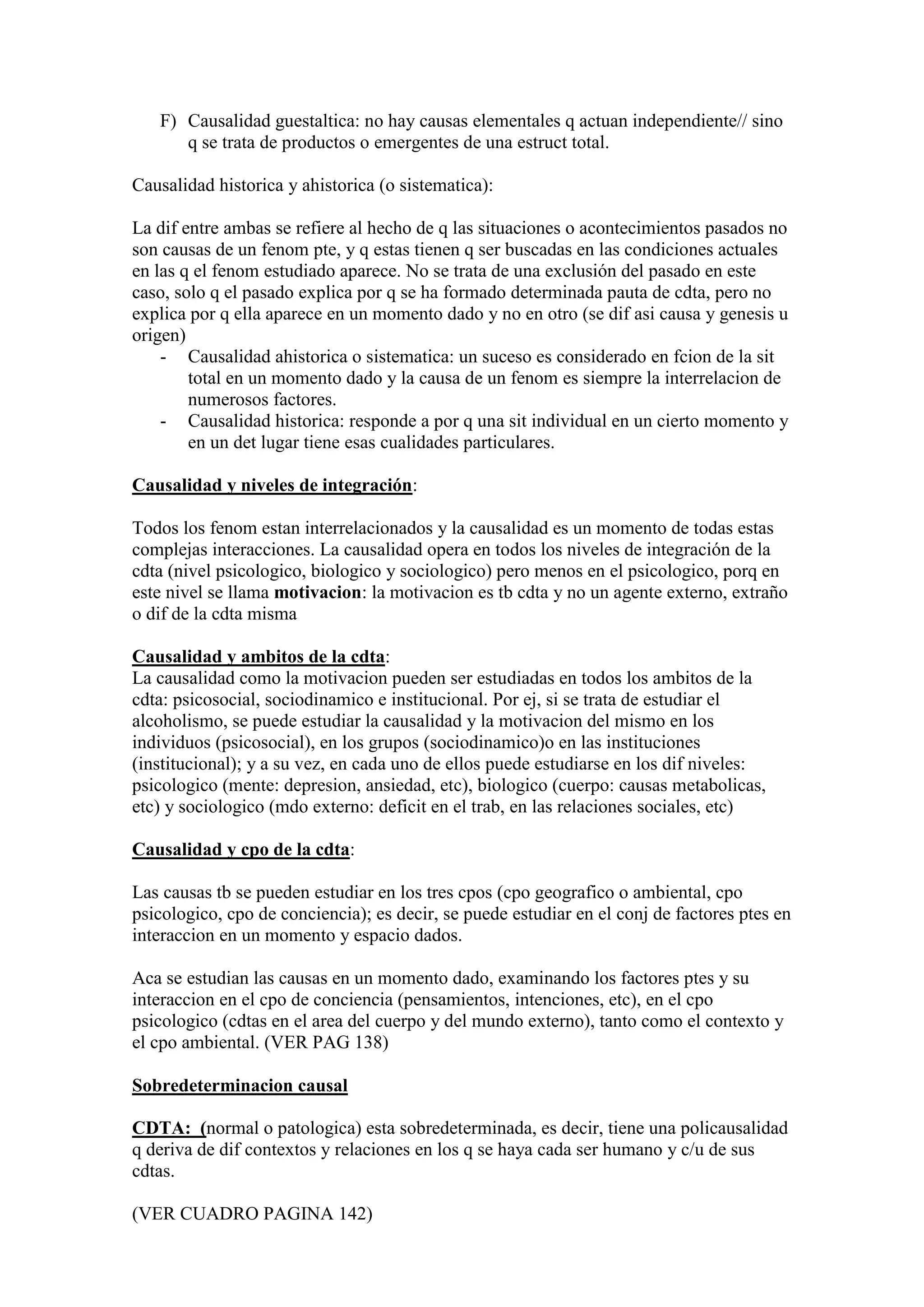 F) Causalidad guestaltica: no hay causas elementales q actuan independiente// sino
q se trata de productos o emergentes de una estruct total.
Causalidad historica y ahistorica (o sistematica):
La dif entre ambas se refiere al hecho de q las situaciones o acontecimientos pasados no
son causas de un fenom pte, y q estas tienen q ser buscadas en las condiciones actuales
en las q el fenom estudiado aparece. No se trata de una exclusión del pasado en este
caso, solo q el pasado explica por q se ha formado determinada pauta de cdta, pero no
explica por q ella aparece en un momento dado y no en otro (se dif asi causa y genesis u
origen)
- Causalidad ahistorica o sistematica: un suceso es considerado en fcion de la sit
total en un momento dado y la causa de un fenom es siempre la interrelacion de
numerosos factores.
- Causalidad historica: responde a por q una sit individual en un cierto momento y
en un det lugar tiene esas cualidades particulares.
Causalidad y niveles de integración:
Todos los fenom estan interrelacionados y la causalidad es un momento de todas estas
complejas interacciones. La causalidad opera en todos los niveles de integración de la
cdta (nivel psicologico, biologico y sociologico) pero menos en el psicologico, porq en
este nivel se llama motivacion: la motivacion es tb cdta y no un agente externo, extraño
o dif de la cdta misma
Causalidad y ambitos de la cdta:
La causalidad como la motivacion pueden ser estudiadas en todos los ambitos de la
cdta: psicosocial, sociodinamico e institucional. Por ej, si se trata de estudiar el
alcoholismo, se puede estudiar la causalidad y la motivacion del mismo en los
individuos (psicosocial), en los grupos (sociodinamico)o en las instituciones
(institucional); y a su vez, en cada uno de ellos puede estudiarse en los dif niveles:
psicologico (mente: depresion, ansiedad, etc), biologico (cuerpo: causas metabolicas,
etc) y sociologico (mdo externo: deficit en el trab, en las relaciones sociales, etc)
Causalidad y cpo de la cdta:
Las causas tb se pueden estudiar en los tres cpos (cpo geografico o ambiental, cpo
psicologico, cpo de conciencia); es decir, se puede estudiar en el conj de factores ptes en
interaccion en un momento y espacio dados.
Aca se estudian las causas en un momento dado, examinando los factores ptes y su
interaccion en el cpo de conciencia (pensamientos, intenciones, etc), en el cpo
psicologico (cdtas en el area del cuerpo y del mundo externo), tanto como el contexto y
el cpo ambiental. (VER PAG 138)
Sobredeterminacion causal
CDTA: (normal o patologica) esta sobredeterminada, es decir, tiene una policausalidad
q deriva de dif contextos y relaciones en los q se haya cada ser humano y c/u de sus
cdtas.
(VER CUADRO PAGINA 142)
 