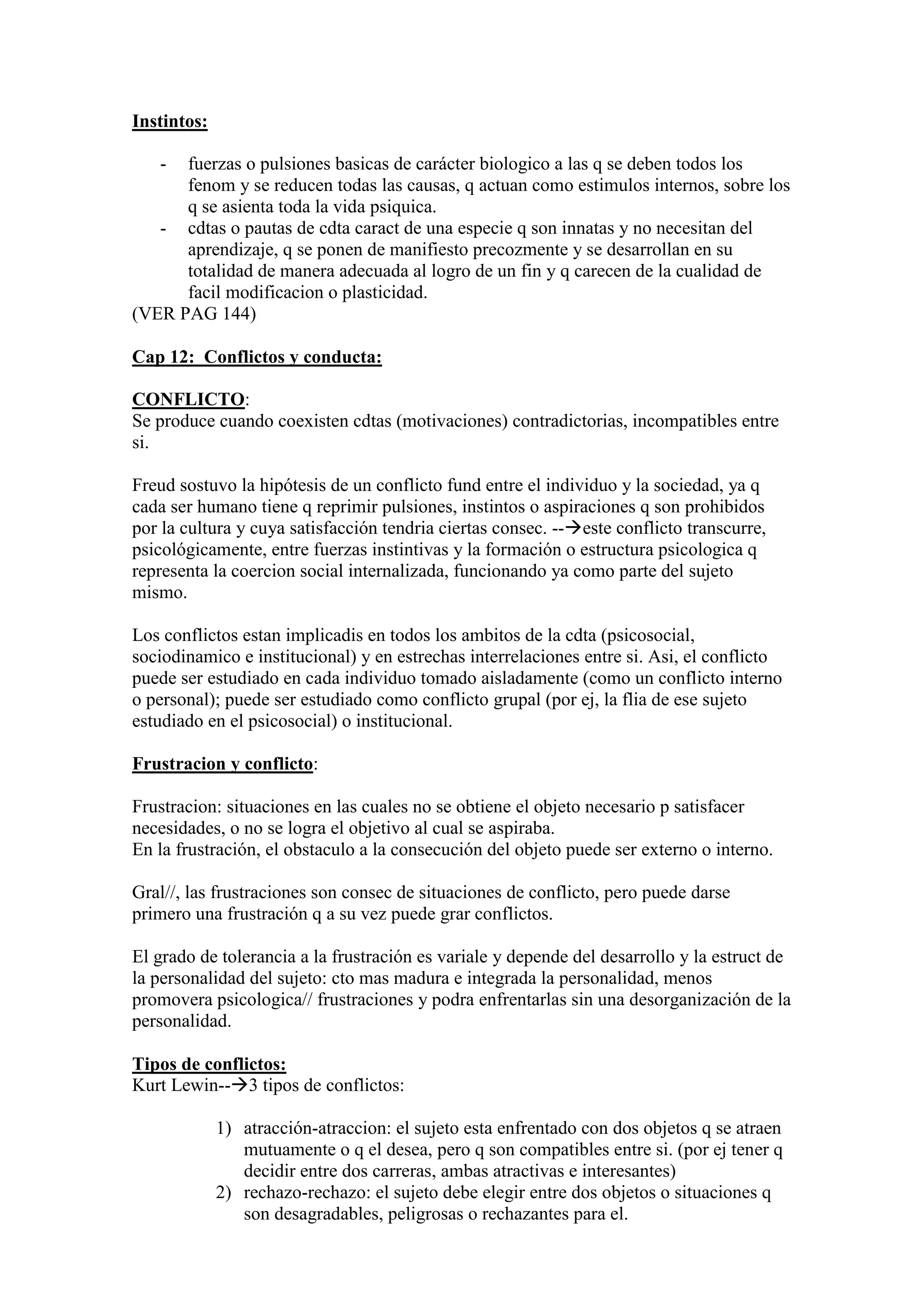 Instintos:
- fuerzas o pulsiones basicas de carácter biologico a las q se deben todos los
fenom y se reducen todas las causas, q actuan como estimulos internos, sobre los
q se asienta toda la vida psiquica.
- cdtas o pautas de cdta caract de una especie q son innatas y no necesitan del
aprendizaje, q se ponen de manifiesto precozmente y se desarrollan en su
totalidad de manera adecuada al logro de un fin y q carecen de la cualidad de
facil modificacion o plasticidad.
(VER PAG 144)
Cap 12: Conflictos y conducta:
CONFLICTO:
Se produce cuando coexisten cdtas (motivaciones) contradictorias, incompatibles entre
si.
Freud sostuvo la hipótesis de un conflicto fund entre el individuo y la sociedad, ya q
cada ser humano tiene q reprimir pulsiones, instintos o aspiraciones q son prohibidos
por la cultura y cuya satisfacción tendria ciertas consec. --este conflicto transcurre,
psicológicamente, entre fuerzas instintivas y la formación o estructura psicologica q
representa la coercion social internalizada, funcionando ya como parte del sujeto
mismo.
Los conflictos estan implicadis en todos los ambitos de la cdta (psicosocial,
sociodinamico e institucional) y en estrechas interrelaciones entre si. Asi, el conflicto
puede ser estudiado en cada individuo tomado aisladamente (como un conflicto interno
o personal); puede ser estudiado como conflicto grupal (por ej, la flia de ese sujeto
estudiado en el psicosocial) o institucional.
Frustracion y conflicto:
Frustracion: situaciones en las cuales no se obtiene el objeto necesario p satisfacer
necesidades, o no se logra el objetivo al cual se aspiraba.
En la frustración, el obstaculo a la consecución del objeto puede ser externo o interno.
Gral//, las frustraciones son consec de situaciones de conflicto, pero puede darse
primero una frustración q a su vez puede grar conflictos.
El grado de tolerancia a la frustración es variale y depende del desarrollo y la estruct de
la personalidad del sujeto: cto mas madura e integrada la personalidad, menos
promovera psicologica// frustraciones y podra enfrentarlas sin una desorganización de la
personalidad.
Tipos de conflictos:
Kurt Lewin--3 tipos de conflictos:
1) atracción-atraccion: el sujeto esta enfrentado con dos objetos q se atraen
mutuamente o q el desea, pero q son compatibles entre si. (por ej tener q
decidir entre dos carreras, ambas atractivas e interesantes)
2) rechazo-rechazo: el sujeto debe elegir entre dos objetos o situaciones q
son desagradables, peligrosas o rechazantes para el.
 