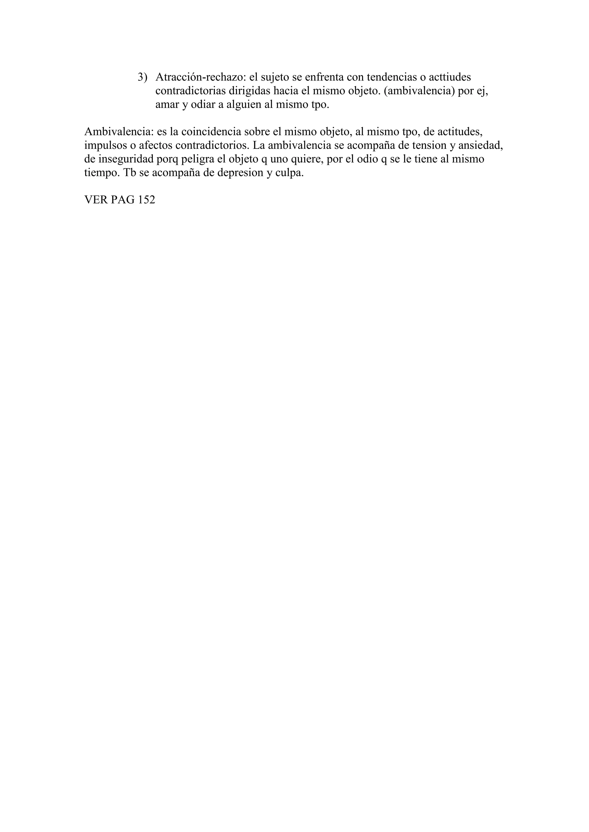 3) Atracción-rechazo: el sujeto se enfrenta con tendencias o acttiudes
contradictorias dirigidas hacia el mismo objeto. (ambivalencia) por ej,
amar y odiar a alguien al mismo tpo.
Ambivalencia: es la coincidencia sobre el mismo objeto, al mismo tpo, de actitudes,
impulsos o afectos contradictorios. La ambivalencia se acompaña de tension y ansiedad,
de inseguridad porq peligra el objeto q uno quiere, por el odio q se le tiene al mismo
tiempo. Tb se acompaña de depresion y culpa.
VER PAG 152
 