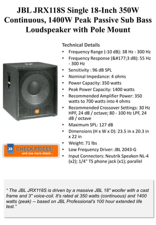 JBL JRX118S Single 18-Inch 350W
Continuous, 1400W Peak Passive Sub Bass
     Loudspeaker with Pole Mount
                           Technical Details
                           • Frequency Range (-10 dB): 38 Hz - 300 Hz
                           • Frequency Response (&#177;3 dB): 55 Hz
                             - 300 Hz
                           • Sensitivity : 96 dB SPL
                           • Nominal Impedance: 4 ohms
                           • Power Capacity: 350 watts
                           • Peak Power Capacity: 1400 watts
                           • Recommended Amplifier Power: 350
                             watts to 700 watts into 4 ohms
                           • Recommended Crossover Settings: 30 Hz
                             HPF, 24 dB / octave; 80 - 100 Hz LPF, 24
                             dB / octave
                           • Maximum SPL: 127 dB
                           • Dimensions (H x W x D): 23.5 in x 20.3 in
                             x 22 in
                           • Weight: 71 lbs
                           • Low Frequency Driver: JBL 2043-G
                           • Input Connectors: Neutrik Speakon NL-4
                             (x2); 1/4" TS phone jack (x1); parallel




“ The JBL JRX118S is driven by a massive JBL 18" woofer with a cast
frame and 3" voice-coil. It's rated at 350 watts (continuous) and 1400
watts (peak) -- based on JBL Professional's 100 hour extended life
test.”
 