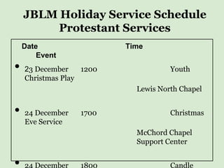 JBLM Holiday Service Schedule
         Protestant Services
    Date                  Time
        Event
•   23 December    1200              Youth
    Christmas Play
                            Lewis North Chapel


•   24 December   1700               Christmas
    Eve Service
                            McChord Chapel
                            Support Center


•   24 December   1800               Candle
 