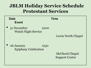 JBLM Holiday Service Schedule
        Protestant Services
    Date                         Time
       Event
•   31 December           2200
       Watch Night Service
                                   Lewis North Chapel


•   06 January            1230
       Epiphany Celebration
                                   McChord Chapel
                                   Support Center
 