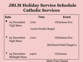 JBLM Holiday Service Schedule
         Catholic Services
Date                       Time                Event
•   24 December     1700                 Christmas Eve
    Vigil Mass
                    Lewis North Chapel


•   24 December     1700                 Christmas Eve
    Vigil Mass
                                  McChord Field Chapel 2


•   24 December     2400                 Christmas
    Midnight Mass
                                  Main Post Chapel
 