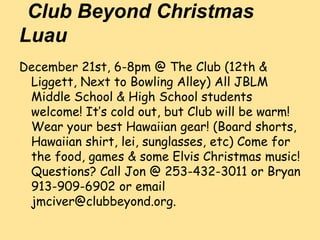 Club Beyond Christmas
Luau
December 21st, 6-8pm @ The Club (12th &
 Liggett, Next to Bowling Alley) All JBLM
 Middle School & High School students
 welcome! It’s cold out, but Club will be warm!
 Wear your best Hawaiian gear! (Board shorts,
 Hawaiian shirt, lei, sunglasses, etc) Come for
 the food, games & some Elvis Christmas music!
 Questions? Call Jon @ 253-432-3011 or Bryan
 913-909-6902 or email
 jmciver@clubbeyond.org.
 