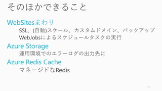そのほかできること
WebSitesまわり
SSL、(自動)スケール、カスタムドメイン、バックアップ
WebJobsによるスケジュールタスクの実行
Azure Storage
運用環境でのエラーログの出力先に
Azure Redis Cache
マネージドなRedis
13
 