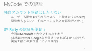 独自アカウント登録はしたくない
ユーザーも面倒 (わざわざパスワード覚えたくないetc)
開発者も (パスワードのハッシュ化とか再発行とか…)
3rd Party の認証を使おう
今回はMicrosoftアカウントのみを利用
(本当はTwitter, Googleなど選択できればよかったけど、
実装工数との兼ね合いにより断念)
35
 