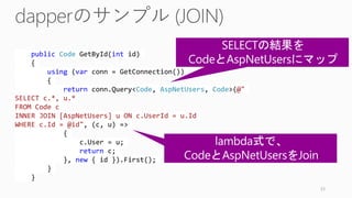 public Code GetById(int id)
{
using (var conn = GetConnection())
{
return conn.Query<Code, AspNetUsers, Code>(@"
SELECT c.*, u.*
FROM Code c
INNER JOIN [AspNetUsers] u ON c.UserId = u.Id
WHERE c.Id = @id", (c, u) =>
{
c.User = u;
return c;
}, new { id }).First();
}
}
53
 