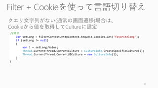 //続き
var setLang = filterContext.HttpContext.Request.Cookies.Get("favoritelang");
if (setLang != null)
{
var l = setLang.Value;
Thread.CurrentThread.CurrentCulture = CultureInfo.CreateSpecificCulture(l);
Thread.CurrentThread.CurrentUICulture = new CultureInfo(l);
}
}
60
 