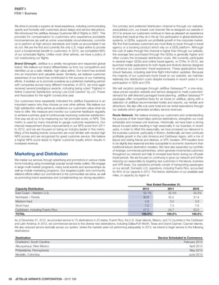 JETBLUE AIRWAYS CORPORATION - 2012 10K08
PART I  
ITEM 1 Business
We strive to provide a superior air travel experience, including communicating
openly and honestly with customers about delays and service disruptions.
We introduced the JetBlue Airways Customer Bill of Rights in 2007. This
provides for compensation to customers who experience avoidable
inconveniences (as well as some unavoidable circumstances), commits
us to perform at high service standards and holds us accountable if we
do not. We are the ﬁrst and currently the only U.S. major airline to provide
such a fundamental beneﬁt to customers. In 2012, we completed 99%
of our scheduled ﬂights. Unlike most other airlines, we have a policy of
not overbooking our ﬂights.
Brand Strength. JetBlue is a widely recognized and respected global
brand. We believe our brand differentiates us from our competitors and
identiﬁes us as a safe, reliable, high value airline. Our brand has evolved
into an important and valuable asset. Similarly, we believe customer
awareness of our brand has contributed to the success of our marketing
efforts. It enables us to promote ourselves as a preferred marketing partner
with companies across many different industries. In 2012, we once again
received several prestigious awards, including being voted “Highest in
Airline Customer Satisfaction among Low-Cost Carriers” by J.D. Power
and Associates for the eighth consecutive year.
Our customers have repeatedly indicated the JetBlue Experience is an
important reason why they choose us over other airlines. We believe our
high satisfaction rating serves as evidence our customers value what we
have to offer. We measure and monitor our customer feedback regularly
to achieve a primary goal of continuously improving customer satisfaction.
One way we do so is by measuring our net promoter score, or NPS. This
metric is used by many industries to gauge customer experience. Our
internal measurement shows improvements in our NPS score from 2011
to 2012, and we are focused on being an industry leader in this metric.
Many of the leading brands consumers are most familiar with receive high
NPS scores and are recognized for great customer service. We believe
a higher NPS score leads to higher customer loyalty which results in
increased revenue.
Marketing and Distribution
We market our services through advertising and promotions in various media
forms including using increasingly popular social media outlets. We engage
in large multi-market programs, many local events and sponsorships as
well as mobile marketing programs. Our targeted public and community
relations efforts reﬂect our commitment to the communities we serve, as well
as promoting brand awareness and complementing our strong reputation.
Our primary and preferred distribution channel is through our website,
www.jetblue.com, our lowest cost channel. We re-designed our website in
2012 to ensure our customers continue to have as pleasant an experience
booking their travel as they do in the air. Our participation in global distribution
systems, or GDSs, supports our proﬁtable growth in the corporate market.
We ﬁnd that business customers are more likely to book through a travel
agency or a booking product which rely on a GDS platform. Although
the cost of sales through this channel is higher than through our website,
the average fare purchased through the GDSs is generally higher and
often covers the increased distribution costs. We currently participate
in several major GDSs and online travel agents, or OTAs. In 2012, we
launched mobile applications for both Apple and Android devices designed
to enhance our customers’ travel experience. These applications have
robust features, including real-time ﬂight information updates. Because
the majority of our customers book travel on our website, we maintain
relatively low distribution costs despite increases in recent years in our
participation in GDS and OTA.
We sell vacation packages through JetBlue Getaways™, a one-stop,
value-priced vacation website and service designed to meet customers’
demand for self-directed packaged travel planning. JetBlue Getaways™
packages offer competitive fares for air travel on JetBlue, along with a
selection of JetBlue-recommended hotels and resorts, car rentals and
attractions. We also offer a la carte hotel and car rental reservations through
our website which generates ancillary service revenues.
Route Network. We believe knowing our customers and understanding
the purpose of their travel helps optimize destinations, strengthen our route
schedules and increase unit revenues. Historically, we have been a strong
leisure focused airline resulting in high seasonality in our business. In recent
years, in order to offset this seasonality, we have increased our relevance to
the business customer, particularly in Boston. Additionally, we have continued
proﬁtable growth in the Latin America and Caribbean region, with a mix of
leisure and visiting friends and relatives, or VFR, travelers. VFR travelers tend
to be slightly less seasonal and less susceptible to economic downturns than
traditional leisure destination travelers. We have also expanded our portfolio
of strategic commercial partnerships, which generate incremental customers
throughout our network and help to increase load factor during our off-peak
travel periods. We are focused on continuing to grow our network and further
reducing our seasonality by targeting new customers in the leisure, business
and VFR areas. Our operations primarily consist of transporting passengers
on our aircraft. Domestic U.S. operations, including Puerto Rico, accounted
for 84% of our capacity in 2012. The historic distribution of our available seat
miles, or capacity, by region is:
Capacity Distribution
Year Ended December 31,
2012 2011 2010
East Coast – Western U.S. 32.1% 32.4% 34.5%
Northeast – Florida 30.6 32.2 31.4
Medium-haul 2.9 3.2 3.3
Short-haul 7.2 7.5 7.6
Caribbean, including Puerto Rico 27.2 24.7 23.2
TOTAL 100.0% 100.0% 100.0%
As of December 31, 2012, we provided service to 75 destinations in 23 states, Puerto Rico, the U.S. Virgin Islands, Mexico, and 12 countries in the Caribbean
and Latin America. In 2012, we commenced service to ﬁve diverse new destinations, including Dallas/Fort Worth, Texas and Grand Cayman, Cayman Islands.
We also reduced service tactically across our system, where the markets were not performing adequately. In 2013, we intend to begin service to the following
destinations:
Destination Service Scheduled to Commence
Charleston, South Carolina February 2013
Albuquerque, New Mexico April 2013
Philadelphia, Pennsylvania May 2013
Medellin, Colombia June 2013
 