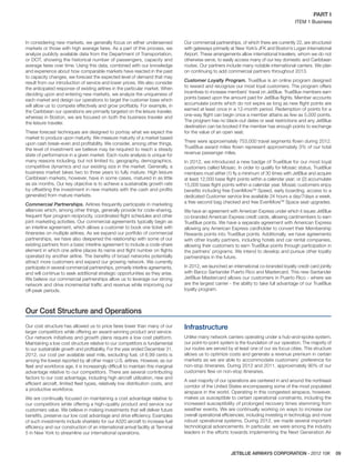 JETBLUE AIRWAYS CORPORATION - 2012 10K 09
PART I  
ITEM 1 Business
In considering new markets, we generally focus on either underserved
markets or those with high average fares. As a part of this process, we
analyze publicly available data from the Department of Transportation,
or DOT, showing the historical number of passengers, capacity and
average fares over time. Using this data, combined with our knowledge
and experience about how comparable markets have reacted in the past
to capacity changes, we forecast the expected level of demand that may
result from our introduction of service and lower prices. We also consider
the anticipated response of existing airlines in the particular market. When
deciding upon and entering new markets, we analyze the uniqueness of
each market and design our operations to target the customer base which
will allow us to compete effectively and grow proﬁtably. For example, in
the Caribbean our operations are primarily targeted on the leisure traveler,
whereas in Boston, we are focused on both the business traveler and
the leisure traveler.
These forecast techniques are designed to portray what we expect the
market to produce upon maturity. We measure maturity of a market based
upon cash break-even and proﬁtability. We consider, among other things,
the level of investment we believe may be required to reach a steady
state of performance in a given market. Each route analysis is unique for
many reasons including, but not limited to, geography, demographics,
competitive dynamics and our existing size in the market. Generally, a
business market takes two to three years to fully mature. High leisure
Caribbean markets, however, have in some cases, matured in as little
as six months. Our key objective is to achieve a sustainable growth rate
by offsetting the investment in new markets with the cash and proﬁts
generated from mature markets.
Commercial Partnerships. Airlines frequently participate in marketing
alliances which, among other things, generally provide for code-sharing,
frequent ﬂyer program reciprocity, coordinated ﬂight schedules and other
joint marketing activities. Our commercial agreements typically begin as
an interline agreement, which allows a customer to book one ticket with
itineraries on multiple airlines. As we expand our portfolio of commercial
partnerships, we have also deepened the relationship with some of our
existing partners from a basic interline agreement to include a code-share
element in which one airline places its name and ﬂight number on ﬂights
operated by another airline. The beneﬁts of broad networks potentially
attract more customers and expand our growing network. We currently
participate in several commercial partnerships, primarily interline agreements,
and will continue to seek additional strategic opportunities as they arise.
We believe our commercial partnerships allow us to leverage our strong
network and drive incremental trafﬁc and revenue while improving our
off-peak periods.
Our commercial partnerships, of which there are currently 22, are structured
with gateways primarily at New York’s JFK and Boston’s Logan International
Airport. These arrangements allow international travelers, whom we do not
otherwise serve, to easily access many of our key domestic and Caribbean
routes. Our partners include many notable international carriers. We plan
on continuing to add commercial partners throughout 2013.
Customer Loyalty Program. TrueBlue is an online program designed
to reward and recognize our most loyal customers. The program offers
incentives to increase members’ travel on JetBlue. TrueBlue members earn
points based upon the amount paid for JetBlue ﬂights. Member accounts
accumulate points which do not expire as long as new ﬂight points are
earned at least once in a 12-month period. Redemption of points for a
one-way ﬂight can begin once a member attains as few as 5,000 points.
The program has no black-out dates or seat restrictions and any JetBlue
destination can be booked if the member has enough points to exchange
for the value of an open seat.
There were approximately 753,000 travel segments ﬂown during 2012.
TrueBlue award miles ﬂown represent approximately 3% of our total
revenue passenger miles.
In 2012, we introduced a new badge of TrueBlue for our most loyal
customers called Mosaic. In order to qualify for Mosaic status, TrueBlue
members must either (1) ﬂy a minimum of 30 times with JetBlue and acquire
at least 12,000 base ﬂight points within a calendar year; or (2) accumulate
15,000 base ﬂight points within a calendar year. Mosaic customers enjoy
beneﬁts including free EvenMoreTM
Speed, early boarding, access to a
dedicated Customer service line available 24 hours a day/7days a week,
a free second bag checked and free EvenMoreTM
Space seat upgrades.
We have an agreement with American Express under which it issues JetBlue
co-branded American Express credit cards, allowing cardmembers to earn
TrueBlue points. We have a separate agreement with American Express
allowing any American Express cardholder to convert their Membership
Rewards points into TrueBlue points. Additionally, we have agreements
with other loyalty partners, including hotels and car rental companies,
allowing their customers to earn TrueBlue points through participation in
the partners’ programs. We intend to develop and pursue other loyalty
partnerships in the future.
In 2012, we launched an international co-branded loyalty credit card jointly
with Banco Santander Puerto Rico and Mastercard. This new Santander
JetBlue Mastercard allows our customers in Puerto Rico - where we
are the largest carrier - the ability to take full advantage of our TrueBlue
loyalty program.
Our Cost Structure and Operations
Our cost structure has allowed us to price fares lower than many of our
larger competitors while offering an award-winning product and service.
Our network initiatives and growth plans require a low cost platform.
Maintaining a low cost structure relative to our competitors is fundamental
to our sustainable growth and proﬁtability. For the year ended December 31,
2012, our cost per available seat mile, excluding fuel, of 6.99 cents is
among the lowest reported by all other major U.S. airlines. However, as our
ﬂeet and workforce age, it is increasingly difﬁcult to maintain this marginal
advantage relative to our competitors. There are several contributing
factors to our cost advantage, including high aircraft utilization, new and
efﬁcient aircraft, limited ﬂeet types, relatively low distribution costs, and
a productive workforce.
We are continually focused on maintaining a cost advantage relative to
our competitors while offering a high-quality product and service our
customers value. We believe in making investments that will deliver future
beneﬁts, preserve our low cost advantage and drive efﬁciency. Examples
of such investments include sharklets for our A320 aircraft to increase fuel
efﬁciency and our construction of an international arrival facility at Terminal
5 in New York to streamline our international operations.
Infrastructure
Unlike many network carriers operating under a hub-and-spoke system,
our point-to-point system is the foundation of our operation. The majority of
our routes are served by at least one of our six focus cities. This structure
allows us to optimize costs and generate a revenue premium in certain
markets as we are able to accommodate customers’ preference for
non-stop itineraries. During 2012 and 2011, approximately 90% of our
customers ﬂew on non-stop itineraries.
A vast majority of our operations are centered in and around the northeast
corridor of the United States encompassing some of the most populated
airspace in the world. Operating in this congested airspace, however,
makes us susceptible to certain operational constraints, including the
increased susceptibility of prolonged recovery times stemming from
weather events. We are continually working on ways to increase our
overall operational efﬁciencies, including investing in technology and more
robust operational systems. During 2012, we made several important
technological advancements. In particular, we were among the industry
leaders in the efforts towards implementing the Next Generation Air
 
