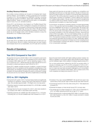 JETBLUE AIRWAYS CORPORATION - 2012 10K 27
PART II  
ITEM 7 Management’s Discussion and Analysis of Financial Condition and Results of Operations
Ancillary Revenue Initiatives
Our ancillary revenue initiatives are focused on increasing high margin
revenue streams. Our EvenMore™
product continued to be successful
throughout 2012. We reconﬁgured our EMBRAER 190 ﬂeet, converting
eight seats per aircraft to EvenMore™
Space seats. Additionally, we began
selling EvenMore™
Speed, our expedited security option, on a standalone
basis in most of our U.S. domestic locations.
During 2012, we introduced a new badge to our TrueBlue frequent ﬂyer
program called Mosaic, which is designed to recognize and reward our
most loyal customers. The program’s enhancements include early boarding
and a free second checked bag, among many others. We also launched
a new co-branded credit card exclusively for residents of Puerto Rico,
where we are the largest carrier, which will allow residents to enjoy the
full beneﬁts of our TrueBlue loyalty program.
Outlook for 2013
As we enter 2013, we believe we are well positioned to build upon our
2012 performance. We aim to deliver improved year over year margins
and increased returns for our shareholders. Our 2013 plan aims to achieve
these goals and assumes we are able to maintain our competitive cost
advantage and build upon our high-value network. We plan to introduce new
service as well as expand our portfolio of commercial airline partnerships
during 2013. We continuously look to expand our other ancillary revenue
opportunities, including our EvenMore™
product offering and improving
our TrueBlue loyalty program. We also remain committed to strengthening
our balance sheet and prudently investing in infrastructure and product
enhancements to enable us to reap future beneﬁts.
For the full year, we estimate our operating capacity to increase approximately
5.5% to 7.5% over 2012 with the net addition of three Airbus A320 aircraft
and seven EMBRAER 190 aircraft to our operating ﬂeet. We will also take
delivery of our ﬁrst four Airbus A321 aircraft in the latter part of 2013. The
entry into service date of the Airbus A321 will depend on the timing and
successful completion of the FAA certiﬁcation process. Assuming fuel
prices of $3.24 per gallon, net of our fuel hedging activity, our cost per
available seat mile for 2013 is expected to increase by 1.5% to 3.5% over
2012. This expected increase is primarily a result of continued maintenance
cost pressures associated with the aging of our ﬂeet. Additionally, salaries,
wages and beneﬁts are expected to increase due to the increasing tenure
of our Crewmembers combined with efforts to maintain competitiveness
of our compensation packages.
Results of Operations
Year 2012 Compared to Year 2011
We reported net income of $128 million in 2012 compared to net income
of $86 million in 2011. In 2012, we had operating income of $376 million,
an increase of $54 million over 2011, and an operating margin of 7.5%,
up 0.4 points from 2011. Diluted earnings per share were $0.40 for 2012
compared to diluted earnings per share of $0.28 for 2011.
During 2012, despite uncertain economic conditions, a severe hurricane
hitting the core of our operations and the persistent competitiveness of the
airline industry, we managed to produce solid ﬁnancial results. We generated
consistent unit revenue growth throughout the year by continuing to manage
the structure and mix of our network. We further complemented our historically
leisure focused travel markets with higher yielding business markets. Our
efforts to capitalize on key growth regions were primarily focused in Boston
and the Caribbean region, which resulted in increased capacity during 2012.
Our on-time performance, deﬁned by the DOT as arrivals within 14
minutes of schedule, was 79.1% in 2012 compared to 73.3% in 2011.
While improved in 2012, our on-time performance throughout the year
and on a year-over-year basis remained challenged by our concentration
of operations in the northeast United States, which contains some of the
most congested and delay-prone airports in the U.S.
2012 vs. 2011 Highlights
• During the fourth quarter of 2012, Hurricane Sandy directly and signiﬁcantly
impacted our operations, closing many East Coast airports for several
days. We canceled approximately 1,700 ﬂights over a six day period.
• Operating capacity increased approximately 8% to 40.08 billion available
seat miles in 2012.
• Average fares for the year increased 2% to $157, which also resulted in
an increase of $4 million in associated credit card fees.
• Operating expenses per available seat mile increased 2% to 11.49 cents.
Excluding fuel, our cost per available seat mile increased 3% in 2012.
• Invested in four new owned EMBRAER 190 aircraft and seven new
owned Airbus A320 aircraft. Eight of these aircraft were debt ﬁnanced.
• Commenced service to ﬁve new cities during 2012. Total departures
increased 9%.
• Extended the leases on three aircraft during 2012 at lower rates.
• The average age of our ﬂeet increased to 6.7 years, and as of December 31,
2012, our oldest operating aircraft had an age of 13.1 years.
• Early extinguishment of approximately $220 million in principal of long-
term debt resulted in a net of $1 million in losses recorded in interest
income and other.
 