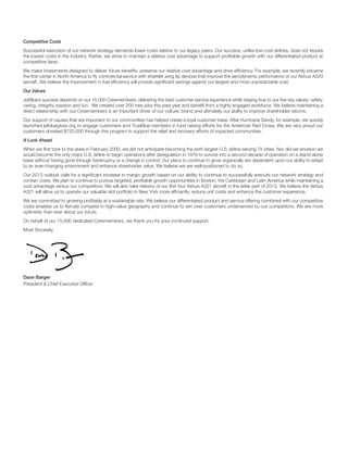 Competitive Costs
Successful execution of our network strategy demands lower costs relative to our legacy peers. Our success, unlike low-cost airlines, does not require
the lowest costs in the industry. Rather, we strive to maintain a relative cost advantage to support proﬁtable growth with our differentiated product at
competitive fares.
We make investments designed to deliver future beneﬁts, preserve our relative cost advantage and drive efﬁciency. For example, we recently became
the ﬁrst carrier in North America to ﬂy commercial service with sharklet wing tip devices that improve the aerodynamic performance of our Airbus A320
aircraft. We believe the improvement in fuel efﬁciency will provide signiﬁcant savings against our largest and most unpredictable cost.
Our Values
JetBlue’s success depends on our 15,000 Crewmembers, delivering the best customer service experience while staying true to our ﬁve key values: safety,
caring, integrity, passion and fun. We created over 200 new jobs this past year and beneﬁt from a highly engaged workforce. We believe maintaining a
direct relationship with our Crewmembers is an important driver of our culture, brand and ultimately our ability to improve shareholder returns.
Our support of causes that are important to our communities has helped create a loyal customer base. After Hurricane Sandy, for example, we quickly
launched jetbluegives.org to engage customers and TrueBlue members in fund raising efforts for the American Red Cross. We are very proud our
customers donated $720,000 through this program to support the relief and recovery efforts of impacted communities.
A Look Ahead
When we ﬁrst took to the skies in February 2000, we did not anticipate becoming the sixth largest U.S. airline serving 75 cities. Nor did we envision we
would become the only major U.S. airline to begin operations after deregulation in 1978 to survive into a second decade of operation on a stand-alone
basis without having gone through bankruptcy or a change in control. Our plans to continue to grow organically are dependent upon our ability to adapt
to an ever-changing environment and enhance shareholder value. We believe we are well-positioned to do so.
Our 2013 outlook calls for a signiﬁcant increase in margin growth based on our ability to continue to successfully execute our network strategy and
contain costs. We plan to continue to pursue targeted, proﬁtable growth opportunities in Boston, the Caribbean and Latin America while maintaining a
cost advantage versus our competitors. We will also take delivery of our ﬁrst four Airbus A321 aircraft in the latter part of 2013. We believe the Airbus
A321 will allow us to operate our valuable slot portfolio in New York more efﬁciently, reduce unit costs and enhance the customer experience.
We are committed to growing proﬁtably at a sustainable rate. We believe our differentiated product and service offering combined with our competitive
costs enables us to ﬁercely compete in high-value geography and continue to win over customers underserved by our competitors. We are more
optimistic than ever about our future.
On behalf of our 15,000 dedicated Crewmembers, we thank you for your continued support.
Most Sincerely,
Dave Barger
President & Chief Executive Ofﬁcer
 
