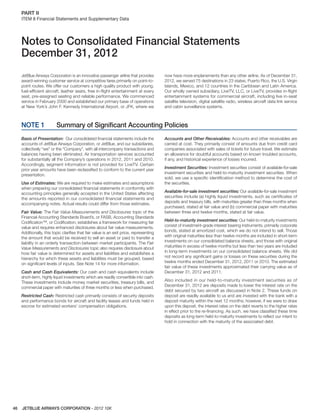 JETBLUE AIRWAYS CORPORATION - 2012 10K46
PART II  
ITEM 8 Financial Statements and Supplementary Data
Notes to Consolidated Financial Statements
December 31, 2012
JetBlue Airways Corporation is an innovative passenger airline that provides
award-winning customer service at competitive fares primarily on point-to-
point routes. We offer our customers a high quality product with young,
fuel-efﬁcient aircraft, leather seats, free in-ﬂight entertainment at every
seat, pre-assigned seating and reliable performance. We commenced
service in February 2000 and established our primary base of operations
at New York’s John F. Kennedy International Airport, or JFK, where we
now have more enplanements than any other airline. As of December 31,
2012, we served 75 destinations in 23 states, Puerto Rico, the U.S. Virgin
Islands, Mexico, and 12 countries in the Caribbean and Latin America.
Our wholly owned subsidiary, LiveTV, LLC, or LiveTV, provides in-ﬂight
entertainment systems for commercial aircraft, including live in-seat
satellite television, digital satellite radio, wireless aircraft data link service
and cabin surveillance systems.
NOTE 1 Summary of Signiﬁcant Accounting Policies
Basis of Presentation: Our consolidated ﬁnancial statements include the
accounts of JetBlue Airways Corporation, or JetBlue, and our subsidiaries,
collectively “we” or the “Company”, with all intercompany transactions and
balances having been eliminated. Air transportation services accounted
for substantially all the Company’s operations in 2012, 2011 and 2010.
Accordingly, segment information is not provided for LiveTV. Certain
prior year amounts have been reclassiﬁed to conform to the current year
presentation.
Use of Estimates: We are required to make estimates and assumptions
when preparing our consolidated ﬁnancial statements in conformity with
accounting principles generally accepted in the United States affecting
the amounts reported in our consolidated ﬁnancial statements and
accompanying notes. Actual results could differ from those estimates.
Fair Value: The Fair Value Measurements and Disclosures topic of the
Financial Accounting Standards Board’s, or FASB, Accounting Standards
Codiﬁcation™, or Codiﬁcation, establishes a framework for measuring fair
value and requires enhanced disclosures about fair value measurements.
Additionally, this topic clariﬁes that fair value is an exit price, representing
the amount that would be received to sell an asset or paid to transfer a
liability in an orderly transaction between market participants. The Fair
Value Measurements and Disclosures topic also requires disclosure about
how fair value is determined for assets and liabilities and establishes a
hierarchy for which these assets and liabilities must be grouped, based
on signiﬁcant levels of inputs. See Note 14 for more information.
Cash and Cash Equivalents: Our cash and cash equivalents include
short-term, highly liquid investments which are readily convertible into cash.
These investments include money market securities, treasury bills, and
commercial paper with maturities of three months or less when purchased.
Restricted Cash: Restricted cash primarily consists of security deposits
and performance bonds for aircraft and facility leases and funds held in
escrow for estimated workers’ compensation obligations.
Accounts and Other Receivables: Accounts and other receivables are
carried at cost. They primarily consist of amounts due from credit card
companies associated with sales of tickets for future travel. We estimate
an allowance for doubtful accounts based on known troubled accounts,
if any, and historical experience of losses incurred.
Investment Securities: Investment securities consist of available-for-sale
investment securities and held-to-maturity investment securities. When
sold, we use a speciﬁc identiﬁcation method to determine the cost of
the securities.
Available-for-sale investment securities: Our available-for-sale investment
securities include (a) highly liquid investments, such as certiﬁcates of
deposits and treasury bills, with maturities greater than three months when
purchased, stated at fair value and (b) commercial paper with maturities
between three and twelve months, stated at fair value.
Held-to-maturity investment securities: Our held-to-maturity investments
consist of investment-grade interest bearing instruments, primarily corporate
bonds, stated at amortized cost, which we do not intend to sell. Those
with original maturities less than twelve months are included in short-term
investments on our consolidated balance sheets, and those with original
maturities in excess of twelve months but less than two years are included
in long-term investments on our consolidated balance sheets. We did
not record any signiﬁcant gains or losses on these securities during the
twelve months ended December 31, 2012, 2011 or 2010. The estimated
fair value of these investments approximated their carrying value as of
December 31, 2012 and 2011.
Also included in our held-to-maturity investment securities as of
December 31, 2012 are deposits made to lower the interest rate on the
debt secured by two aircraft as discussed in Note 2. These funds on
deposit are readily available to us and are invested with the bank with a
deposit maturity within the next 12 months; however, if we were to draw
upon this deposit, the interest rates on the debt reverts to the higher rates
in effect prior to the re-ﬁnancing. As such, we have classiﬁed these time
deposits as long-term held-to-maturity investments to reﬂect our intent to
hold in connection with the maturity of the associated debt.
 