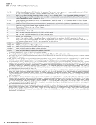 JETBLUE AIRWAYS CORPORATION - 2012 10K80
PART IV  
ITEM 15 Exhibits and Financial Statement Schedules
10.31(b) JetBlue Airways Corporation 2011 Incentive Compensation Plan forms of award agreement—incorporated by reference to Exhibit
10.31(b) to our Quarterly Report on Form 10-Q for the quarter ended June 30, 2011.
10.33** Airbus A320 Family Purchase Agreement, dated October 19, 2011, between Airbus S.A.S. and JetBlue Airways Corporation,
including letter agreements 1-8, each dated as of same date—incorporated by reference to Exhibit 10.33 to our Annual Report on
Form 10-K for the year ended December 31, 2011.
10.33(a)*** Letter Agreement 9 to Airbus A320 Family Purchase Agreement, dated December 19, 2012, between Airbus S.A.S. and JetBlue
Airways Corporation.
10.35* JetBlue Airways Corporation 2011 Crewmember Stock Purchase Plan—incorporated by reference to Exhibit 10.35 to our Annual
Report on Form 10-K for the year ended December 31, 2011.
12.1 Computation of Ratio of Earnings to Fixed Charges.
21.1 List of Subsidiaries.
23 Consent of Ernst & Young LLP.
31.1 Rule 13a-14(a)/15d-14(a) Certiﬁcation of the Chief Executive Ofﬁcer.
31.2 Rule 13a-14(a)/15d-14(a) Certiﬁcation of the Chief Financial Ofﬁcer.
32 Section 1350 Certiﬁcations.
99.2 Letter of Approval from the City of Long Beach Department of Public Works, dated May 22, 2001, approving City Council
Resolution C-27843 regarding Flight Slot Allocation at Long Beach Municipal Airport—incorporated by reference to Exhibit 99.2 to
the Registration Statement on Form S-1, as amended (File No. 333-82576).
101.INS**** XBRL Instance Document
101.SCH**** XBRL Taxonomy Extension Schema Document
101.CAL**** XBRL Taxonomy Extension Calculation Linkbase Document
101.LAB**** XBRL Taxonomy Extension Labels Linkbase Document
101.PRE**** XBRL Taxonomy Extension Presentation Linkbase Document
* Compensatory plans in which the directors and executive officers of JetBlue participate.
** Pursuant to a Confidential Treatment Request under Rule 24b-2 filed with and approved by the SEC, portions of this exhibit have been omitted.
*** Pursuant to 17 CFR 240.24b-2, confidential information has been omitted and has been filed separately with the Securities and Exchange Commission pursuant to a Confidential Treatment
Request filed with the Commission.
**** XBRL (eXtensible Business Reporting Language) information is furnished and not filed or a part of a registration statement or prospectus for purposes of sections 11 or 12 of the Securities
Act of 1933, is deemed not filed for purposes of section 18 of the Securities Exchange Act of 1934, as amended, and otherwise is not subject to liability under these sections.
(1) Documents substantially identical in all material respects to the document filed as Exhibit 4.4 to our Current Report on Form 8-K dated March 24, 2004 (which exhibit relates to formation
of JetBlue Airways Pass Through Trust, Series 2004-1G-1-O and the issuance of Three-Month LIBOR plus 0.375% JetBlue Airways Pass Through Trust, Series 2004-1G-1-O, Pass Through
Certificates) have been entered into with respect to formation of each of JetBlue Airways Pass Through Trusts, Series 2004-1G-2-O and Series 2004-1C-O and the issuance of each of
Three-Month LIBOR plus 0.420% JetBlue Airways Pass Through Trust, Series 2004-1G-2-O and Three-Month LIBOR plus 4.250% JetBlue Airways Pass Through Trust, Series 2004-1C-O.
Pursuant to Instruction 2 of Item 601 of Regulation S-K, Exhibit 99.1, incorporated by reference to our Current Report on Form 8-K dated March 24, 2004, sets forth the terms by which
such substantially identical documents differ from Exhibit 4.7(c).
(2) Documents substantially identical in all material respects to the document filed as Exhibit 4.14 our Current Report on Form 8-K dated March 24, 2004 (which exhibit relates to an above-cap
liquidity facility provided on behalf of the JetBlue Airways Corporation Pass Through Trust 2004-1G-1-O) have been entered into with respect to the above-cap liquidity facilities provided
on behalf of the JetBlue Airways Corporation Pass Through Trust 2004-1G-2-O and the JetBlue Airways Corporation Pass Through Trust 2004-1C-O. Pursuant to Instruction 2 of Item 601
of Regulation S-K, Exhibit 99.2, incorporated by reference to our Current Report on Form 8-K dated March 24, 2004, sets forth the terms by which such substantially identical documents
differ from Exhibit 4.7(m).
(3) Documents substantially identical in all material respects to the document filed as Exhibit 4.4 to our Current Report on Form 8-K dated November 9, 2004 (which exhibit relates to formation
of JetBlue Airways Pass Through Trust, Series 2004-2G-1-O and the issuance of Three-Month LIBOR plus 0.375% JetBlue Airways Pass Through Trust, Series 2004-2G-1-O, Pass Through
Certificates) have been entered into with respect to formation of each of the JetBlue Airways Pass Through Trusts, Series 2004-2G-2-O and Series 2004-2C-O and the issuance of each of
Three-Month LIBOR plus 0.450% JetBlue Airways Pass Through Trust, Series 2004-2G-2-O and Three-Month LIBOR plus 3.100% JetBlue Airways Pass Through Trust, Series 2004-2C-O.
Pursuant to Instruction 2 of Item 601 of Regulation S-K, Exhibit 99.1, incorporated by reference to our Current Report on Form 8-K dated November 9, 2004, sets forth the terms by which
such substantially identical documents differ from Exhibit 4.8(c).
(4) Documents substantially identical in all material respects to the document filed as Exhibit 4.14 to our Current Report on Form 8-K dated November 9, 2004 (which exhibit relates to an
above-cap liquidity facility provided on behalf of the JetBlue Airways Corporation Pass Through Trust 2004-2G-1-O) have been entered into with respect to the above-cap liquidity facilities
provided on behalf of the JetBlue Airways Corporation Pass Through Trust 2004-2G-2-O and the JetBlue Airways Corporation Pass Through Trust 2004-2C-O. Pursuant to Instruction 2 of
Item 601 of Regulation S-K, Exhibit 99.2, incorporated by reference to our Current Report on Form 8-K dated November 9, 2004, sets forth the terms by which such substantially identical
documents differ from Exhibit 4.8(m).
 