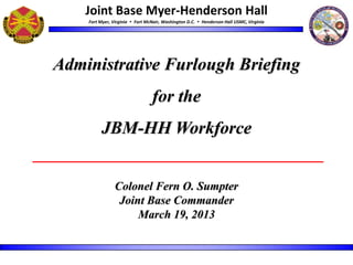 Joint Base Myer-Henderson Hall
    Fort Myer, Virginia  Fort McNair, Washington D.C.  Henderson Hall USMC, Virginia




Administrative Furlough Briefing
                                 for the
         JBM-HH Workforce


                Colonel Fern O. Sumpter
                 Joint Base Commander
                     March 19, 2013
 