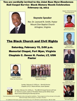 You are cordially invited to the Joint Base Myer-Henderson
Hall Gospel Service Black History Month Celebration
February 15, 2014
Keeper of the Community
Award Recipients

Keynote Speaker
Rev. Dr. Leonard N. Smith, Pastor
Mount Zion Baptist Church
Arlington, Virginia

Machelle Reynolds
JBM-HH Gospel Service

The Black Church and Civil Rights
Saturday, February 15, 2:00 p.m.

Fisayo Quadri
High School Senior

Memorial Chapel, Fort Myer, Virginia
Chaplain C. Devon H. Foster, LT, USN
Pastor
Rev Perry A. Smith, III
Civil Rights and
Community Activist

Frédéric Yonnet
Urban Jazz Harmonicist

Patrick Lundy and The
Ministers of Music

Sunday, February 9, 12:00 p.m. - Worship Service
Chaplain (LTC) C. Wayne Brittian, Guest Speaker

Carlton W. Kent
16th Sergeant Major of the
Marine Corps (Retired)

Sunday, February 23, 12:00 p.m. - The JBM-HH Gospel Service will host
Dr. Clarence Lusane, author of The Black History of the White House
Book review following the Worship Service
You must present picture identification when entering the installation. These programs are free and open to the public.
Memorial Chapel, 204 Lee Avenue, Fort Myer, VA 22211
For additional information, please contact Anita Laury, 571-259-6231 or Jesenia Navarro, 786-521-3504.

MG (Dr.) Nadja West
Joint Staff Surgeon

 