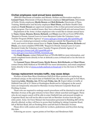 Civilian employees need annual leave assistance
JBM-HH Directorate of Families and Morale, Welfare and Recreation employee
Leonard Toyer, Directorate of Human Resources employee Edward Green, Directorate
of Public Works employees Myrtle Bowen and Rich Richards, Directorate of Plans,
Training, Mobilization and Security employee Shari Dixon, and Rader Health Clinic
employee Frank Housen are approved recipients of the civilian personnel annual leave
donor program. Due to medical issues, they have exhausted both sick and annual leave.
Department of the Army civilian employees who would like to donate annual leave
to Toyer, Green, Housen, Bowen, Richards and Dixon must fill out Form OPM 630A,
"Request to Donate Annual Leave to Leave Recipient Under the Voluntary Leave
Transfer Program (Within Agency)" at www.opm.gov/forms/pdf_fill/opm630a.pdf.
If you are a federal government civilian employee outside the Department of the
Army and want to donate annual leave to Toyer, Green, Housen, Bowen, Richards and
Dixon, you must complete OPM 630B, "Request to Donate Annual Leave to Leave
Recipient Under the Voluntary Leave Transfer Program (Outside Agency)" at
www.opm.gov/forms/pdf_fill/opm630b.pdf or
www.opm.gov/oca/leave/HTML/formindx.asp.
For Frank Housen, contact Deborah Eure at 703-696-0408 for more information, and
email completed forms directly to her at deborah.a.eure.civ@mail.mil or fax the form to
703-696-1839.
For Leonard Toyer, Edward Green, Myrtle Bowen, Rich Richards and Shari Dixon
contact Donna Belk-Stafford at 703-696-0275 for more information, and email completed
forms directly to her at donna.m.belk-stafford.civ@mail.mil or fax the form to 703-6960879.

Canopy replacement reroutes traffic, may cause delays
Workers at Joint Base Myer-Henderson Hall (Fort Myer portion) are replacing an
overhead canopy on the search lane at Hatfield Gate, the main access gate to Fort Myer,
beginning today, Monday, Jan. 13 through Friday, Jan. 24. Expect delays in traffic at
Hatfield Gate (off of 2nd Street at Washington Boulevard in Arlington) as the search
lanes are temporarily relocated to Sheridan Avenue between Carpenter Road and
Pershing Avenue.
Those who are required to undergo search procedures will be directed to turn left at
Sheridan Avenue at the gate entrance to have their vehicle searched and logged. Those
who do not require search will be able to enter Hatfield Gate and proceed straight on
Carpenter Road, but will not be able to turn left on Sheridan Avenue from the gate
entry point. Army Air Force Mutual Aid Association personnel in Building 468 will be
directly affected, as they will have to access their building by taking Carpenter Road,
left at McNair Road, left on Pershing Drive and left back to Sheridan Avenue.
Please drive with caution and watch for workers, pedestrians and bicyclists during
this time.
Following are access – egress points at Fort Myer and Henderson Hall:

 