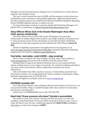 Packages must be hand-delivered or shipped via U.S. Postal Service or other delivery
methods, not emailed or faxed.
This year's award amount has risen to $2,000, and the program awards at least one
scholarship at each commissary with qualified applicants. Applicants should ensure
that they and their sponsor are enrolled in the Defense Enrollment Eligibility Reporting
System (DEERS) database and have a military ID card.
For more information, students or sponsors should call Scholarship Managers at 1856-616-9311 or email them at militaryscholar@scholarshipmanagers.com.

Army Officers Wives Club of the Greater Washington Area offers
child, spouse scholarships
The Army Officers Wives Club of the Greater Washington Area provides
scholarships for children (high school students and college students) and spouses of U.
S. Army personnel. Funds for the scholarships are from the Fort Myer Thrift Shop.
Applications for the three programs must be mailed to the Thrift Shop by March 28,
2014.
Details on eligibility requirements and applications for the programs are at
www.aowcgwa.org/index.cfm?action=scholarships. Questions about the scholarship
program may be emailed to collegeaowcgwa@gmail.com.

Feel better, look better, smell GOOD – stop smoking!
Never mind a resolution. Just stop smoking. Get help, make a plan, register at
www.ucanquit2.org and use the tools available to kick the tobacco habit.
Inhaling tobacco smoke turns harmful chemicals loose in your lungs and blood
stream, sending toxins to every organ in your body. It’s a fact that smoking and tobacco
use cause cancer, heart disease, strokes, emphysema, bronchitis and airway
obstructions.
Talk to the Rader Clinic folks who have resources to help military personnel and
their family members. Get an appointment for tobacco cessation counseling by calling
the Rader appointment line at 1-855-227-6331.
Those not eligible to use Rader, check in at www.ucanquit2.org.

DSTRESS available 24/7
The United States Marine Corps challenges Marines and members of all services: win
your personal battles. Help is available through online chat or phone for anonymous,
peer-to-peer counseling 24/7.
Online chat is at DSTRESSLINE.com or call 1-877-476-7734.

Need help? Know someone who does? Suicide is preventable
The Veterans Crisis Line connects veterans and their loved ones in crisis with
qualified, caring Department of Veterans Affairs responders 24 hours a day, 7 days a
week, 365 days a year. For free, confidential support call 1-800-273-8255 and Press 1,
chat online, or send a text message to 838255.

 