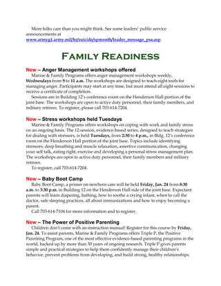 More folks care than you might think. See some leaders’ public service
announcements at
www.armyg1.army.mil/hr/suicide/spmonth/leader_message_psa.asp.

Family Readiness
New – Anger Management workshops offered
Marine & Family Programs offers anger management workshops weekly,
Wednesdays from 9 to 11 a.m. The workshops are designed to teach eight tools for
managing anger. Participants may start at any time, but must attend all eight sessions to
receive a certificate of completion.
Sessions are in Building 12’s conference room on the Henderson Hall portion of the
joint base. The workshops are open to active duty personnel, their family members, and
military retirees. To register, please call 703-614-7204.

New – Stress workshops held Tuesdays
Marine & Family Programs offers workshops on coping with work and family stress
on an ongoing basis. The 12-session, evidence-based series, designed to teach strategies
for dealing with stressors, is held Tuesdays, from 2:30 to 4 p.m., in Bldg. 12’s conference
room on the Henderson Hall portion of the joint base. Topics include identifying
stressors, deep breathing and muscle relaxation, assertive communication, changing
your self talk, eating right, exercise and developing a personal stress management plan.
The workshops are open to active duty personnel, their family members and military
retirees.
To register, call 703-614-7204.

New – Baby Boot Camp
Baby Boot Camp, a primer on newborn care will be held Friday, Jan. 24 from 8:30
a.m. to 3:30 p.m. in Building 12 on the Henderson Hall side of the joint base. Expectant
parents will learn diapering, bathing, how to soothe a crying infant, when to call the
doctor, safe sleeping practices, all about immunizations and how to enjoy becoming a
parent.
Call 703-614-7104 for more information and to register.

New – The Power of Positive Parenting
Children don’t come with an instruction manual! Register for this course by Friday,
Jan. 24. To assist parents, Marine & Family Programs offers Triple P, the Positive
Parenting Program, one of the most effective evidence-based parenting programs in the
world, backed up by more than 30 years of ongoing research. Triple P gives parents
simple and practical strategies to help them confidently manage their children’s
behavior, prevent problems from developing, and build strong, healthy relationships.

 