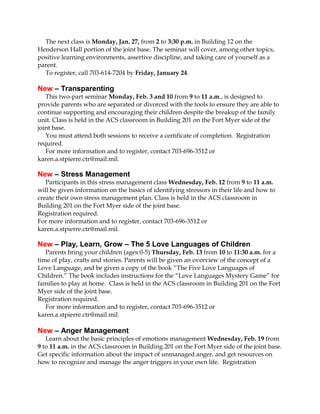 The next class is Monday, Jan. 27, from 2 to 3:30 p.m. in Building 12 on the
Henderson Hall portion of the joint base. The seminar will cover, among other topics,
positive learning environments, assertive discipline, and taking care of yourself as a
parent.
To register, call 703-614-7204 by Friday, January 24.

New – Transparenting
This two-part seminar Monday, Feb. 3 and 10 from 9 to 11 a.m., is designed to
provide parents who are separated or divorced with the tools to ensure they are able to
continue supporting and encouraging their children despite the breakup of the family
unit. Class is held in the ACS classroom in Building 201 on the Fort Myer side of the
joint base.
You must attend both sessions to receive a certificate of completion. Registration
required.
For more information and to register, contact 703-696-3512 or
karen.a.stpierre.ctr@mail.mil.

New – Stress Management
Participants in this stress management class Wednesday, Feb. 12 from 9 to 11 a.m.
will be given information on the basics of identifying stressors in their life and how to
create their own stress management plan. Class is held in the ACS classroom in
Building 201 on the Fort Myer side of the joint base.
Registration required.
For more information and to register, contact 703-696-3512 or
karen.a.stpierre.ctr@mail.mil.

New – Play, Learn, Grow – The 5 Love Languages of Children
Parents bring your children (ages 0-5) Thursday, Feb. 13 from 10 to 11:30 a.m. for a
time of play, crafts and stories. Parents will be given an overview of the concept of a
Love Language, and be given a copy of the book “The Five Love Languages of
Children.” The book includes instructions for the “Love Languages Mystery Game” for
families to play at home. Class is held in the ACS classroom in Building 201 on the Fort
Myer side of the joint base.
Registration required.
For more information and to register, contact 703-696-3512 or
karen.a.stpierre.ctr@mail.mil.

New – Anger Management
Learn about the basic principles of emotions management Wednesday, Feb. 19 from
9 to 11 a.m. in the ACS classroom in Building 201 on the Fort Myer side of the joint base.
Get specific information about the impact of unmanaged anger, and get resources on
how to recognize and manage the anger triggers in your own life. Registration

 