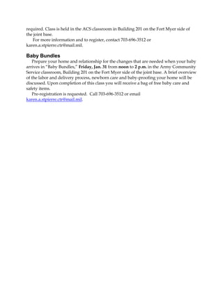 required. Class is held in the ACS classroom in Building 201 on the Fort Myer side of
the joint base.
For more information and to register, contact 703-696-3512 or
karen.a.stpierre.ctr@mail.mil.

Baby Bundles
Prepare your home and relationship for the changes that are needed when your baby
arrives in “Baby Bundles,” Friday, Jan. 31 from noon to 2 p.m. in the Army Community
Service classroom, Building 201 on the Fort Myer side of the joint base. A brief overview
of the labor and delivery process, newborn care and baby-proofing your home will be
discussed. Upon completion of this class you will receive a bag of free baby care and
safety items.
Pre-registration is requested. Call 703-696-3512 or email
karen.a.stpierre.ctr@mail.mil.

 