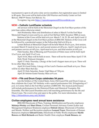 tournament is open to all active duty service members, but registration space is limited
to 80 spots. The event will be held at the USO Warrior and Family Center on Fort
Belvoir, 5940 9th Street, Fort Belvoir, Va.
To register, log onto https://operationgameon2014.eventbrite.com

NEW – Catholic Lent/Easter schedule
All services will be held at the Memorial Chapel on the Fort Myer portion of the
joint base unless otherwise stated.
Ash Wednesday Mass and distribution of ashes is March 5 at the Fort Myer
Memorial Chapel at noon and 6 p.m. and at Fort McNair NDU (location TBD) at noon.
Stations of the Cross will be held at 6 p.m. March 7, 14, 21, 28, and April 4 and 11
at the Memorial Chapel on the Fort Myer portion of JBM-HH. Stations of the Cross will
be followed by a penitential supper in the Fellowship Hall at 6:30 p.m.
Lenten Retreat at Memorial Chapel will be held March 30 at 6 p.m., first session,
no meal; March 31 meal at 6 p.m. and second session at 6:45 p.m.; April 1 meal at 6 p.m.
and penance service at 6:45 p.m.; April meal at 6 p.m. and final session at 6:45 p.m.
Palm Sunday, Rite of Blessing and Procession of Palms mass will be held April
12 at 5 p.m. and April 13 at 9 a.m.
April 14-16, Mass will be held at noon. There will not be noon Mass April 17-18.
Holy Week Triduum Liturgies:
April 17: Holy Thursday, Liturgy of the Lord’s Supper mass at 6 p.m. There will
be no other Mass that day.
April 18: Good Friday, Liturgy of Our Lord’s Passion and Death at 6 p.m. There
will be no other Mass that day.
April 19: Holy Saturday, Easter Vigil Mass at 7:30 p.m.
April 20: Solemn Easter Sunday Mass at 9 a.m.

NEW – Fife and Drum Corps celebrates 54 years
Join the Soldiers of The United States Army Old Guard Fife and Drum Corps as
they celebrate the Corps’ 54th birthday with a special performance Feb. 24 beginning at 7
p.m. in Conmy Hall on the Fort Myer portion of JBM-HH. The musical performance
will include performances by the Historical Flutes and Historical Trumpets, Fife
Ensemble, The Old Guard Drumline and a full marching performance by the fife and
Drum Corps. The event is free and open to the public. For more information, visit
http://fifeanddrum.army.mil/54.html.

Civilian employees need annual leave assistance
JBM-HH Directorate of Plans, Training, Mobilization and Security employees
Malanya Wesley and Shari Dixon, Civilian Personnel Advisory Center (Labor and
Management Employee Relations) employee Detrick Glover, Directorate of Families
and Morale, Welfare and Recreation employee Leonard Toyer, Directorate of Human
Resources employee Edward Green, Directorate of Public Works employees Myrtle
Bowen and Rich Richards and Rader Health Clinic employee Frank Housen, are

 