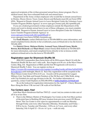 approved recipients of the civilian personnel annual leave donor program. Due to
medical issues, they have exhausted both sick and annual leave.
Department of the Army civilian employees who would like to donate annual leave
to Wesley, Dixon, Glover, Toyer, Green, Bowen and Richards must fill out Form OPM
630A, "Request to Donate Annual Leave to Leave Recipient Under the Voluntary Leave
Transfer Program (Within Agency)" at www.opm.gov/forms/pdf_fill/opm630a.pdf.
If you are a federal government civilian employee outside the Department of the
Army and want to donate annual leave to any of these colleagues, you must complete
OPM 630B, "Request to Donate Annual Leave to Leave Recipient Under the Voluntary
Leave Transfer Program (Outside Agency)" at
www.opm.gov/forms/pdf_fill/opm630b.pdf or
www.opm.gov/oca/leave/HTML/formindx.asp.
For Frank Housen, contact Deborah Eure at 703-696-0408 for more information, and
email completed forms directly to her at deborah.a.eure.civ@mail.mil or fax the form to
703-696-1839.
For Detrick Glover, Malayna Wesley, Leonard Toyer, Edward Green, Myrtle
Bowen, Rich Richards and Shari Dixon contact Donna Belk-Stafford at 703-696-0275
for more information, and email completed forms directly to her at donna.m.belkstafford.civ@mail.mil or fax the form to 703-696-0879.

Registration open for Shamrock Shuffle 5K
JBM-HH Commanders Race Series kicks off its 2014 season, March 14 with the
Shamrock Shuffle 5K Run and 1 mile walk. Race begins at 6:30 a.m. at the Myer Fitness
Center, Bldg. 414. Registration is FREE and the first 90 registrants will receive a
Shamrock Shuffle T-shirt. You can register on-line at
https://events.r20.constantcontact.com/register/eventReg?oeidk=a07e8ss7zj93d253871
&oseq&c&ch until midnight, March 12. Race Day registration will be accepted at the
Myer Fitness Center from 5:30 to 6:15 a.m. Awards will be presented for Largest
Military Unit, Top Male and Female Finishers of the 5K Run and 1 Mile Walk, along
with Top Finishers for each age division in the 5K. For further information or
questions, contact Todd Hopkins at (703) 696-0594 or todd.a.hopkins.civ@mail.mil.
Be on the lookout for registration information for the April 4th - Cherry Blossom
Race Along the River 3.5K run and 1.5K walk at Fort McNair.

Tax Centers open, free!
Joint Base Myer-Henderson Hall has TWO (2 – count ‘em) tax centers to take care of
all of us at tax time.
 There is the Military District of Washington Tax Center on the Fort Myer portion
of the joint base in Building 205 (new location from previous years) 101 Bloxon
Street. This Tax Center is now open for appointments or walk-ins Monday
through Friday and every other Saturday (Monday, Wednesday and Friday -8:30 to 4 p.m., Tuesday and Thursday – 8:30 a.m. to 7 p.m., and every other
Saturday, Feb. 8-April 12 – 10 a.m. to 1 p.m. – walk ins only.

 