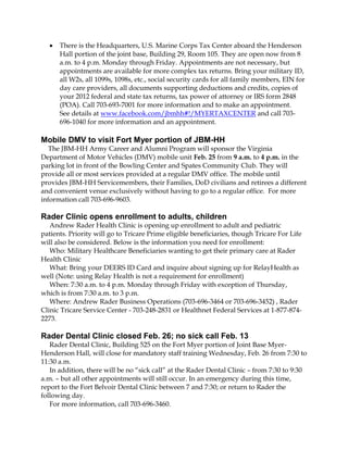 

There is the Headquarters, U.S. Marine Corps Tax Center aboard the Henderson
Hall portion of the joint base, Building 29, Room 105. They are open now from 8
a.m. to 4 p.m. Monday through Friday. Appointments are not necessary, but
appointments are available for more complex tax returns. Bring your military ID,
all W2s, all 1099s, 1098s, etc., social security cards for all family members, EIN for
day care providers, all documents supporting deductions and credits, copies of
your 2012 federal and state tax returns, tax power of attorney or IRS form 2848
(POA). Call 703-693-7001 for more information and to make an appointment.
See details at www.facebook.com/jbmhh#!/MYERTAXCENTER and call 703696-1040 for more information and an appointment.

Mobile DMV to visit Fort Myer portion of JBM-HH
The JBM-HH Army Career and Alumni Program will sponsor the Virginia
Department of Motor Vehicles (DMV) mobile unit Feb. 25 from 9 a.m. to 4 p.m. in the
parking lot in front of the Bowling Center and Spates Community Club. They will
provide all or most services provided at a regular DMV office. The mobile until
provides JBM-HH Servicemembers, their Families, DoD civilians and retirees a different
and convenient venue exclusively without having to go to a regular office. For more
information call 703-696-9603.

Rader Clinic opens enrollment to adults, children
Andrew Rader Health Clinic is opening up enrollment to adult and pediatric
patients. Priority will go to Tricare Prime eligible beneficiaries, though Tricare For Life
will also be considered. Below is the information you need for enrollment:
Who: Military Healthcare Beneficiaries wanting to get their primary care at Rader
Health Clinic
What: Bring your DEERS ID Card and inquire about signing up for RelayHealth as
well (Note: using Relay Health is not a requirement for enrollment)
When: 7:30 a.m. to 4 p.m. Monday through Friday with exception of Thursday,
which is from 7:30 a.m. to 3 p.m.
Where: Andrew Rader Business Operations (703-696-3464 or 703-696-3452) , Rader
Clinic Tricare Service Center - 703-248-2831 or Healthnet Federal Services at 1-877-8742273.

Rader Dental Clinic closed Feb. 26; no sick call Feb. 13
Rader Dental Clinic, Building 525 on the Fort Myer portion of Joint Base MyerHenderson Hall, will close for mandatory staff training Wednesday, Feb. 26 from 7:30 to
11:30 a.m.
In addition, there will be no “sick call” at the Rader Dental Clinic – from 7:30 to 9:30
a.m. – but all other appointments will still occur. In an emergency during this time,
report to the Fort Belvoir Dental Clinic between 7 and 7:30; or return to Rader the
following day.
For more information, call 703-696-3460.

 