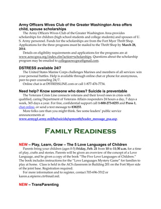 Army Officers Wives Club of the Greater Washington Area offers
child, spouse scholarships
The Army Officers Wives Club of the Greater Washington Area provides
scholarships for children (high school students and college students) and spouses of U.
S. Army personnel. Funds for the scholarships are from the Fort Myer Thrift Shop.
Applications for the three programs must be mailed to the Thrift Shop by March 28,
2014.
Details on eligibility requirements and applications for the programs are at
www.aowcgwa.org/index.cfm?action=scholarships. Questions about the scholarship
program may be emailed to collegeaowcgwa@gmail.com.

DSTRESS available 24/7
The United States Marine Corps challenges Marines and members of all services: win
your personal battles. Help is available through online chat or phone for anonymous,
peer-to-peer counseling 24/7.
Online chat is at DSTRESSLINE.com or call 1-877-476-7734.

Need help? Know someone who does? Suicide is preventable
The Veterans Crisis Line connects veterans and their loved ones in crisis with
qualified, caring Department of Veterans Affairs responders 24 hours a day, 7 days a
week, 365 days a year. For free, confidential support call 1-800-273-8255 and Press 1,
chat online, or send a text message to 838255.
More folks care than you might think. See some leaders’ public service
announcements at
www.armyg1.army.mil/hr/suicide/spmonth/leader_message_psa.asp.

Family Readiness
NEW – Play, Learn, Grow – The 5 Love Languages of Children
Parents bring your children (ages 0-5) Friday, Feb. 21 from 10 to 11:30 a.m. for a time
of play, crafts and stories. Parents will be given an overview of the concept of a Love
Language, and be given a copy of the book “The Five Love Languages of Children.”
The book includes instructions for the “Love Languages Mystery Game” for families to
play at home. Class is held in the ACS classroom in Building 201 on the Fort Myer side
of the joint base. Registration required.
For more information and to register, contact 703-696-3512 or
karen.a.stpierre.ctr@mail.mil.

NEW – TransParenting

 