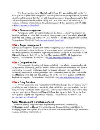 This 2-part seminar, held March 3 and 10 from 9-11 a.m. in Bldg. 201 on the Fort
Myer portion of JBM-HH is designed to provide parents who are separated or divorced
with the tools to ensure that they are able to continue supporting and encouraging their
children despite the breakup of the family unit. You must attend both sessions to
receive a certificate of completion. Registration required. For questions: 703-696-3512
or karen.a.stpierre.ctr@mail.mil.

NEW – Stress management
Participants will be given information on the basics of identifying stressors in
their life and how to create their own stress management plan. Class is held March 12
from 9-11 a.m. in Bldg. 201 on the Fort Myer portion of JBM-HH. Registration required.
For questions: 703-696-3512 or karen.a.stpierre.ctr@mail.mil.

NEW – Anger management
Individuals will receive information on the basic principles of emotions management,
specific information about the impact of unmanaged anger, and receive resources on
how to recognize and manage the anger triggers in their own lives. Class is held March
19 from 9-11 a.m. in Bldg. 201 on the Fort Myer portion of JBM-HH. Registration
required. For questions: 703-696-3512 or karen.a.stpierre.ctr@mail.mil.

NEW – Coupled for life
This personality training is designed to help develop a better understanding of
your partner’s personality, provide tools to enhance communication skills, and tips for
overcoming personality challenges. Each participant will receive an individual
personality assessment, training materials and a personality exercise. The class will be
held March 13 from 4:30-6:30 p.m. in Bldg. 405 on the Fort Myer portion of JBM-HH.
Registration required. For questions: 703-696-3512 or karen.a.stpierre.ctr@mail.mil.

NEW – Baby Bundles
Prepare your home and your relationship for the changes that are needed you’re
your baby arrives. A brief overview of the labor and deliver process, newborn care and
baby proofing your home will be discussed. Individuals will receive a bay of free baby
care and safety items. Class is held March 28 from 1 to 3 p.m. in Bldg. 201 on the Fort
Myer portion of JBM-HH. Registration required. For questions: 703-696-3512 or
karen.a.stpierre.ctr@mail.mil.

Anger Management workshops offered
Marine & Family Programs offers anger management workshops weekly,
Wednesdays from 9 to 11 a.m. The workshops are designed to teach eight tools for
managing anger. Participants may start at any time, but must attend all eight sessions to
receive a certificate of completion.

 