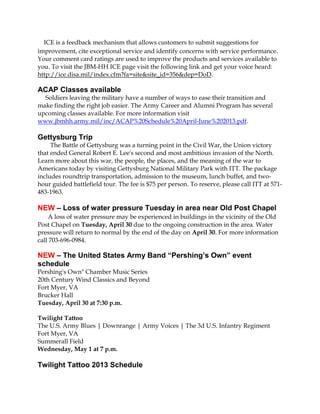 ICE is a feedback mechanism that allows customers to submit suggestions for
improvement, cite exceptional service and identify concerns with service performance.
Your comment card ratings are used to improve the products and services available to
you. To visit the JBM-HH ICE page visit the following link and get your voice heard:
http://ice.disa.mil/index.cfm?fa=site&site_id=356&dep=DoD.
ACAP Classes available
Soldiers leaving the military have a number of ways to ease their transition and
make finding the right job easier. The Army Career and Alumni Program has several
upcoming classes available. For more information visit
www.jbmhh.army.mil/inc/ACAP%20Schedule%20April-June%202013.pdf.
Gettysburg Trip
The Battle of Gettysburg was a turning point in the Civil War, the Union victory
that ended General Robert E. Lee's second and most ambitious invasion of the North.
Learn more about this war, the people, the places, and the meaning of the war to
Americans today by visiting Gettysburg National Military Park with ITT. The package
includes roundtrip transportation, admission to the museum, lunch buffet, and two-
hour guided battlefield tour. The fee is $75 per person. To reserve, please call ITT at 571-
483-1963.
NEW – Loss of water pressure Tuesday in area near Old Post Chapel
A loss of water pressure may be experienced in buildings in the vicinity of the Old
Post Chapel on Tuesday, April 30 due to the ongoing construction in the area. Water
pressure will return to normal by the end of the day on April 30. For more information
call 703-696-0984.
NEW – The United States Army Band “Pershing’s Own” event
schedule
Pershing's Own" Chamber Music Series
20th Century Wind Classics and Beyond
Fort Myer, VA
Brucker Hall
Tuesday, April 30 at 7:30 p.m.
Twilight Tattoo
The U.S. Army Blues | Downrange | Army Voices | The 3d U.S. Infantry Regiment
Fort Myer, VA
Summerall Field
Wednesday, May 1 at 7 p.m.
Twilight Tattoo 2013 Schedule
 