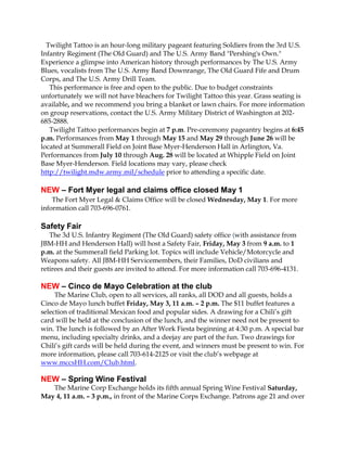 Twilight Tattoo is an hour-long military pageant featuring Soldiers from the 3rd U.S.
Infantry Regiment (The Old Guard) and The U.S. Army Band "Pershing's Own."
Experience a glimpse into American history through performances by The U.S. Army
Blues, vocalists from The U.S. Army Band Downrange, The Old Guard Fife and Drum
Corps, and The U.S. Army Drill Team.
This performance is free and open to the public. Due to budget constraints
unfortunately we will not have bleachers for Twilight Tattoo this year. Grass seating is
available, and we recommend you bring a blanket or lawn chairs. For more information
on group reservations, contact the U.S. Army Military District of Washington at 202-
685-2888.
Twilight Tattoo performances begin at 7 p.m. Pre-ceremony pageantry begins at 6:45
p.m. Performances from May 1 through May 15 and May 29 through June 26 will be
located at Summerall Field on Joint Base Myer-Henderson Hall in Arlington, Va.
Performances from July 10 through Aug. 28 will be located at Whipple Field on Joint
Base Myer-Henderson. Field locations may vary, please check
http://twilight.mdw.army.mil/schedule prior to attending a specific date.
NEW – Fort Myer legal and claims office closed May 1
The Fort Myer Legal & Claims Office will be closed Wednesday, May 1. For more
information call 703-696-0761.
Safety Fair
The 3d U.S. Infantry Regiment (The Old Guard) safety office (with assistance from
JBM-HH and Henderson Hall) will host a Safety Fair, Friday, May 3 from 9 a.m. to 1
p.m. at the Summerall field Parking lot. Topics will include Vehicle/Motorcycle and
Weapons safety. All JBM-HH Servicemembers, their Families, DoD civilians and
retirees and their guests are invited to attend. For more information call 703-696-4131.
NEW – Cinco de Mayo Celebration at the club
The Marine Club, open to all services, all ranks, all DOD and all guests, holds a
Cinco de Mayo lunch buffet Friday, May 3, 11 a.m. – 2 p.m. The $11 buffet features a
selection of traditional Mexican food and popular sides. A drawing for a Chili’s gift
card will be held at the conclusion of the lunch, and the winner need not be present to
win. The lunch is followed by an After Work Fiesta beginning at 4:30 p.m. A special bar
menu, including specialty drinks, and a deejay are part of the fun. Two drawings for
Chili’s gift cards will be held during the event, and winners must be present to win. For
more information, please call 703-614-2125 or visit the club’s webpage at
www.mccsHH.com/Club.html.
NEW – Spring Wine Festival
The Marine Corp Exchange holds its fifth annual Spring Wine Festival Saturday,
May 4, 11 a.m. – 3 p.m., in front of the Marine Corps Exchange. Patrons age 21 and over
 