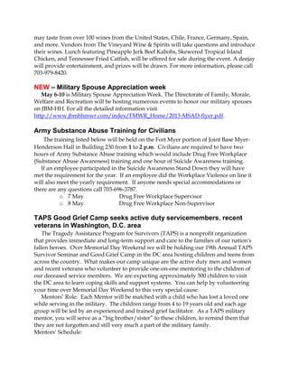 may taste from over 100 wines from the United States, Chile, France, Germany, Spain,
and more. Vendors from The Vineyard Wine & Spirits will take questions and introduce
their wines. Lunch featuring Pineapple Jerk Beef Kabobs, Skewered Tropical Island
Chicken, and Tennessee Fried Catfish, will be offered for sale during the event. A deejay
will provide entertainment, and prizes will be drawn. For more information, please call
703-979-8420.
NEW – Military Spouse Appreciation week
May 6-10 is Military Spouse Appreciation Week. The Directorate of Family, Morale,
Welfare and Recreation will be hosting numerous events to honor our military spouses
on JBM-HH. For all the detailed information visit
http://www.jbmhhmwr.com/index/FMWR_Home/2013-MSAD-flyer.pdf.
Army Substance Abuse Training for Civilians
The training listed below will be held on the Fort Myer portion of Joint Base Myer-
Henderson Hall in Building 230 from 1 to 2 p.m. Civilians are required to have two
hours of Army Substance Abuse training which would include Drug Free Workplace
(Substance Abuse Awareness) training and one hour of Suicide Awareness training.
If an employee participated in the Suicide Awareness Stand Down they will have
met the requirement for the year. If an employee did the Workplace Violence on line it
will also meet the yearly requirement. If anyone needs special accommodations or
there are any questions call 703-696-3787.
o 7 May Drug Free Workplace Supervisor
o 8 May Drug Free Workplace Non-Supervisor
TAPS Good Grief Camp seeks active duty servicemembers, recent
veterans in Washington, D.C. area
The Tragedy Assistance Program for Survivors (TAPS) is a nonprofit organization
that provides immediate and long-term support and care to the families of our nation's
fallen heroes. Over Memorial Day Weekend we will be holding our 19th Annual TAPS
Survivor Seminar and Good Grief Camp in the DC area hosting children and teens from
across the country. What makes our camp unique are the active duty men and women
and recent veterans who volunteer to provide one-on-one mentoring to the children of
our deceased service members. We are expecting approximately 500 children to visit
the DC area to learn coping skills and support systems. You can help by volunteering
your time over Memorial Day Weekend to this very special cause.
Mentors’ Role: Each Mentor will be matched with a child who has lost a loved one
while serving in the military. The children range from 4 to 19 years old and each age
group will be led by an experienced and trained grief facilitator. As a TAPS military
mentor, you will serve as a “big brother/sister” to these children, to remind them that
they are not forgotten and still very much a part of the military family.
Mentors’ Schedule:
 