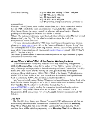 Mandatory Training May 22, 6 to 9 p.m. or May 23 from 1 to 4 p.m.
May 24, 7:30 a.m. to 5:30 p.m.
May 25, 8 a.m. to 10 p.m.
May 26, 8:30 a.m. to 5:30 p.m.
May 27(optional) Arlington Cemetery Ceremony in
dress uniform
Uniform: Casual (shorts, jeans, sandals, tennis shoes, etc.). Each Mentor will receive
two (2) TAPS t-shirts to be worn for all activities Friday, Saturday, and Sunday.
Cost: None. During the camp, you will eat all meals with your Mentee. There is
parking available at specific locations that will be at no cost.
Where: The training sessions and majority of activities will occur at the Marriott Crystal
Gateway in Crystal City, VA. For all other activities outside the hotel, bus
transportation will be provided.
For more information about the TAPS Good Grief Camp or to register as a Mentor,
please go to www.taps.org and click on the “Memorial Weekend Register Today” link
and then register as a “Good Grief Camp Mentor.” Should you have any questions or
need a letter requesting time off, please email mentors@taps.org or call 1-800-959-TAPS
(8277). Deadline is May 7.
This notice is of common interest to the military community and does not imply Department of Defense
endorsement of a commercial entity.
Army Officers' Wives' Club of the Greater Washington Area
Everyone remembers where they were and what they were doing on September 11,
2001. On Thursday, May 16 Jane Davis, author of "First Aid For Heroes" will tell her
story of the days leading up to 9/11, her volunteering at Ground Zero in New York City
for six and a half weeks, and the ensuing ten years, punctuated by defining life
moments. Please join the Army Officers' Wives' Club of the Greater Washington Area
(AOWCGWA) from 10:30 a.m. to 1 p.m. in the Koran Room of the Fort Myer Officers'
Club in welcoming AOWCGWA member and author Jane Davis.
May’s menu includes salad, Shrimp Alfredo, mixed vegetables and Crème Brule with
fresh fruit for dessert. The price is set at $20.00. Reservations must be received no later
than Tuesday, May 7 and can be made online through Pay Pal at
www.AOWCGWA.org or by mailing the reservation form (found online or from
Reservation Chair) and $20 check made out to "AOWCGWA" to AOWCGWA
Reservations, 205 B Lee Avenue, Fort Myer, Va. 22211. For more information call 703-
717-9191.
Job Fair
The JBM-HH Army Career and Alumni Program (ACAP) will sponsor a Job Fair for
transitioning servicemembers, their families, veterans and DoD civilians Thursday,
May 9 from 10 a.m. to 3 p.m. at the JBM-HH Community Center, Building 405. In
addition there will be a job fair preparatory event Thursday, May 2, from 10 a.m. to
 