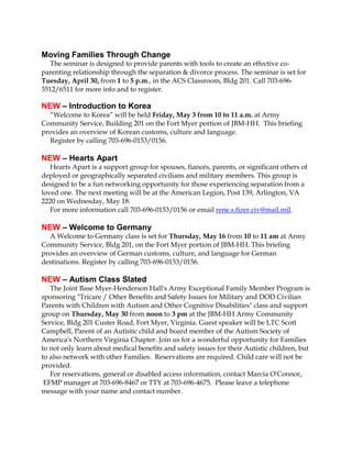 Moving Families Through Change
The seminar is designed to provide parents with tools to create an effective co-
parenting relationship through the separation & divorce process. The seminar is set for
Tuesday, April 30, from 1 to 5 p.m., in the ACS Classroom, Bldg 201. Call 703-696-
3512/6511 for more info and to register.
NEW – Introduction to Korea
“Welcome to Korea” will be held Friday, May 3 from 10 to 11 a.m. at Army
Community Service, Building 201 on the Fort Myer portion of JBM-HH. This briefing
provides an overview of Korean customs, culture and language.
Register by calling 703-696-0153/0156.
NEW – Hearts Apart
Hearts Apart is a support group for spouses, fiancés, parents, or significant others of
deployed or geographically separated civilians and military members. This group is
designed to be a fun networking opportunity for those experiencing separation from a
loved one. The next meeting will be at the American Legion, Post 139, Arlington, VA
2220 on Wednesday, May 18.
For more information call 703-696-0153/0156 or email rene.s.fizer.civ@mail.mil.
NEW – Welcome to Germany
A Welcome to Germany class is set for Thursday, May 16 from 10 to 11 am at Army
Community Service, Bldg 201, on the Fort Myer portion of JBM-HH. This briefing
provides an overview of German customs, culture, and language for German
destinations. Register by calling 703-696-0153/0156.
NEW – Autism Class Slated
The Joint Base Myer-Henderson Hall's Army Exceptional Family Member Program is
sponsoring "Tricare / Other Benefits and Safety Issues for Military and DOD Civilian
Parents with Children with Autism and Other Cognitive Disabilities" class and support
group on Thursday, May 30 from noon to 3 pm at the JBM-HH Army Community
Service, Bldg 201 Custer Road, Fort Myer, Virginia. Guest speaker will be LTC Scott
Campbell, Parent of an Autistic child and board member of the Autism Society of
America's Northern Virginia Chapter. Join us for a wonderful opportunity for Families
to not only learn about medical benefits and safety issues for their Autistic children, but
to also network with other Families. Reservations are required. Child care will not be
provided.
For reservations, general or disabled access information, contact Marcia O'Connor,
EFMP manager at 703-696-8467 or TTY at 703-696-4675. Please leave a telephone
message with your name and contact number.
 
