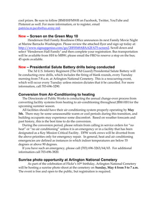 cool prizes. Be sure to follow JBMHHFMWR on Facebook, Twitter, YouTube and
Pinterest as well. For more information, or to register, email
patricia.m.jacobs@us.army.mil.
New – Screen on the Green May 10
Henderson Hall Family Readiness Office announces its next Family Movie Night
at Marine Barracks Washington. Please review the attached flyer and sign up today at:
http://www.signupgenius.com/go/20F0549ABAA2FA75-screen2. Scroll down and
select "Henderson Hall Family" and then complete your registration. Bus transportation
will be available from HH to MBW; please email the FRO to reserve a stop on the bus;
45 spots available.
New – Presidential Salute Battery drills being conducted
The 3d U.S. Infantry Regiment (The Old Guard) Presidential Salute Battery will
be conducting crew drills, which includes the firing of blank rounds, every Tuesday
morning from 7-8 a.m. at Arlington National Cemetery. This is a reoccurring event,
which will occur every Tuesday unless mission dictates that it be cancelled. For more
information, call 703-696-3290.
Conversion from Air-Conditioning to heating
The Directorate of Public Works is conducting the annual change-over process from
converting facility systems from heating to air-conditioning throughout JBM-HH for the
upcoming summer season.
All facilities should have their air conditioning system properly operating by May
5th. There may be some unseasonable warm or cool periods during this transition, and
building occupants may experience some discomfort. Based on weather forecasts and
past history, this is the best time to do the conversion.
During the conversion period, please refrain from calling in service orders for “no
heat” or “no air conditioning” unless it is an emergency or in a facility that has been
designated as a Key Mission Critical Facility. DPW work crews will be diverted from
the above priorities only for emergency repair. In general, heat and air conditioning
emergencies are defined as instances in which indoor temperatures are below 55
degrees or above 90 degrees.
If you have such an emergency, please call (703) 696-3263/64/65. For additional
information call 703-696-3820.
Sunrise photo opportunity at Arlington National Cemetery
As part of the celebration of Flickr’s 10th birthday, Arlington National Cemetery
will be hosting a sunrise photo shoot at the cemetery on Sunday, May 4 from 5 to 7 a.m.
The event is free and open to the public, but registration is required.
 
