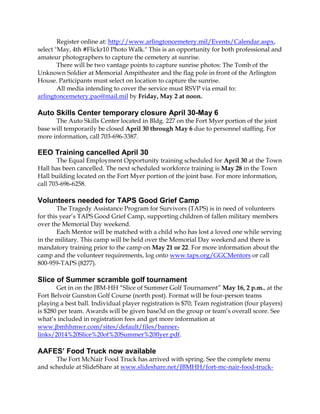 Register online at: http://www.arlingtoncemetery.mil/Events/Calendar.aspx,
select "May, 4th #Flickr10 Photo Walk." This is an opportunity for both professional and
amateur photographers to capture the cemetery at sunrise.
There will be two vantage points to capture sunrise photos: The Tomb of the
Unknown Soldier at Memorial Ampitheater and the flag pole in front of the Arlington
House. Participants must select on location to capture the sunrise.
All media intending to cover the service must RSVP via email to:
arlingtoncemetery.pao@mail.mil by Friday, May 2 at noon.
Auto Skills Center temporary closure April 30-May 6
The Auto Skills Center located in Bldg. 227 on the Fort Myer portion of the joint
base will temporarily be closed April 30 through May 6 due to personnel staffing. For
more information, call 703-696-3387.
EEO Training cancelled April 30
The Equal Employment Opportunity training scheduled for April 30 at the Town
Hall has been cancelled. The next scheduled workforce training is May 28 in the Town
Hall building located on the Fort Myer portion of the joint base. For more information,
call 703-696-6258.
Volunteers needed for TAPS Good Grief Camp
The Tragedy Assistance Program for Survivors (TAPS) is in need of volunteers
for this year’s TAPS Good Grief Camp, supporting children of fallen military members
over the Memorial Day weekend.
Each Mentor will be matched with a child who has lost a loved one while serving
in the military. This camp will be held over the Memorial Day weekend and there is
mandatory training prior to the camp on May 21 or 22. For more information about the
camp and the volunteer requirements, log onto www.taps.org/GGCMentors or call
800-959-TAPS (8277).
Slice of Summer scramble golf tournament
Get in on the JBM-HH “Slice of Summer Golf Tournament” May 16, 2 p.m., at the
Fort Belvoir Gunston Golf Course (north post). Format will be four-person teams
playing a best ball. Individual player registration is $70; Team registration (four players)
is $280 per team. Awards will be given base3d on the group or team’s overall score. See
what’s included in registration fees and get more information at
www.jbmhhmwr.com/sites/default/files/banner-
links/2014%20Slice%20of%20Summer%20flyer.pdf.
AAFES’ Food Truck now available
The Fort McNair Food Truck has arrived with spring. See the complete menu
and schedule at SlideShare at www.slideshare.net/JBMHH/fort-mc-nair-food-truck-
 