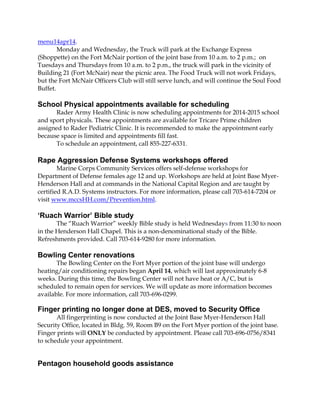 menu14apr14.
Monday and Wednesday, the Truck will park at the Exchange Express
(Shoppette) on the Fort McNair portion of the joint base from 10 a.m. to 2 p.m.; on
Tuesdays and Thursdays from 10 a.m. to 2 p.m., the truck will park in the vicinity of
Building 21 (Fort McNair) near the picnic area. The Food Truck will not work Fridays,
but the Fort McNair Officers Club will still serve lunch, and will continue the Soul Food
Buffet.
School Physical appointments available for scheduling
Rader Army Health Clinic is now scheduling appointments for 2014-2015 school
and sport physicals. These appointments are available for Tricare Prime children
assigned to Rader Pediatric Clinic. It is recommended to make the appointment early
because space is limited and appointments fill fast.
To schedule an appointment, call 855-227-6331.
Rape Aggression Defense Systems workshops offered
Marine Corps Community Services offers self-defense workshops for
Department of Defense females age 12 and up. Workshops are held at Joint Base Myer-
Henderson Hall and at commands in the National Capital Region and are taught by
certified R.A.D. Systems instructors. For more information, please call 703-614-7204 or
visit www.mccsHH.com/Prevention.html.
‘Ruach Warrior’ Bible study
The “Ruach Warrior” weekly Bible study is held Wednesdays from 11:30 to noon
in the Henderson Hall Chapel. This is a non-denominational study of the Bible.
Refreshments provided. Call 703-614-9280 for more information.
Bowling Center renovations
The Bowling Center on the Fort Myer portion of the joint base will undergo
heating/air conditioning repairs began April 14, which will last approximately 6-8
weeks. During this time, the Bowling Center will not have heat or A/C, but is
scheduled to remain open for services. We will update as more information becomes
available. For more information, call 703-696-0299.
Finger printing no longer done at DES, moved to Security Office
All fingerprinting is now conducted at the Joint Base Myer-Henderson Hall
Security Office, located in Bldg. 59, Room B9 on the Fort Myer portion of the joint base.
Finger prints will ONLY be conducted by appointment. Please call 703-696-0756/8341
to schedule your appointment.
Pentagon household goods assistance
 