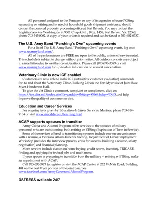 All personnel assigned to the Pentagon or any of its agencies who are PCSing,
separating or retiring and in need of household goods shipment assistance, should
contact the personal property processing office at Fort Belvoir. You may contact the
Logistics Services Washington at 9301 Chapek Rd., Bldg. 1458, Fort Belvoir, Va. 22060;
phone 703-545-0002. A copy of your orders is required and can be faxed to 703-602-0337.
The U.S. Army Band “Pershing’s Own” upcoming events
For a list of The U.S. Army Band “Pershing’s Own” upcoming events, log onto
www.usarmyband.com/.
All of the performances are FREE and open to the public, unless otherwise noted.
This schedule is subject to change without prior notice. All outdoor concerts are subject
to cancellation due to weather considerations. Please call (703)696-3399 or visit
www.usarmyband.com for up-to-date information on concert cancellations.
Veterinary Clinic is now ICE enabled
Customers are now able to make ICE (interactive customer evaluation) comments
for, to and about the Veterinary Clinic, Building 239 on the Fort Myer side of Joint Base
Myer-Henderson Hall.
To give the Vet Clinic a comment, complaint or compliment, click on
https://ice.disa.mil/index.cfm?fa=card&s=356&sp=85964&dep=*DoD, and help
improve the quality of customer service.
Education and Career Services
For ongoing tests given by Education & Career Services, Marines, phone 703-614-
9104 or visit www.mccshh.com/learning.html.
ACAP supports spouses in transition
Army Career and Alumni Program offers services to the spouses of military
personnel who are transitioning: both retiring or ETSing (Expiration of Term in Service).
Some of the services offered to transitioning spouses include one-on-one assistance
with a resume, a Veterans Affairs benefits briefing, Department of Labor Employment
Workshop (includes the interview process, dress for success, building a resume, salary
negotiation) and financial planning.
More services include classes on home buying, credit scores, investing, TRICARE,
finding and applying for federal jobs and much more.
If your spouse is preparing to transition from the military -- retiring or ETSing, make
an appointment with ACAP.
Call 703-696-0973 to register or visit the ACAP Center at 232 McNair Road, Building
404 on the Fort Myer portion of the joint base. See
www.facebook.com/ArmyCareerandAlumniProgram.
DSTRESS available 24/7
 