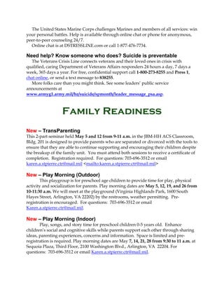 The United States Marine Corps challenges Marines and members of all services: win
your personal battles. Help is available through online chat or phone for anonymous,
peer-to-peer counseling 24/7.
Online chat is at DSTRESSLINE.com or call 1-877-476-7734.
Need help? Know someone who does? Suicide is preventable
The Veterans Crisis Line connects veterans and their loved ones in crisis with
qualified, caring Department of Veterans Affairs responders 24 hours a day, 7 days a
week, 365 days a year. For free, confidential support call 1-800-273-8255 and Press 1,
chat online, or send a text message to 838255.
More folks care than you might think. See some leaders’ public service
announcements at
www.armyg1.army.mil/hr/suicide/spmonth/leader_message_psa.asp.
Family Readiness
New – TransParenting
This 2-part seminar held May 5 and 12 from 9-11 a.m. in the JBM-HH ACS Classroom,
Bldg. 201 is designed to provide parents who are separated or divorced with the tools to
ensure that they are able to continue supporting and encouraging their children despite
the breakup of the family unit. You must attend both sessions to receive a certificate of
completion. Registration required. For questions: 703-696-3512 or email
karen.a.stpierre.ctr@mail.mil <mailto:karen.a.stpierre.ctr@mail.mil>
New – Play Morning (Outdoor)
This playgroup is for preschool age children to provide time for play, physical
activity and socialization for parents. Play morning dates are May 5, 12, 19, and 26 from
10-11:30 a.m. We will meet at the playground (Virginia Highlands Park, 1600 South
Hayes Street, Arlington, VA 22202) by the restrooms, weather permitting. Pre-
registration is encouraged. For questions: 703-696-3512 or email
Karen.a.stpierre.ctr@mail.mil.
New – Play Morning (Indoor)
Play, songs, and story time for preschool children 0-5 years old. Enhance
children’s social and cognitive skills while parents support each other through sharing
ideas, parenting experiences, concerns and information. Space is limited and pre-
registration is required. Play morning dates are May 7, 14, 21, 28 from 9:30 to 11 a.m. at
Sequoia Plaza, Third Floor, 2100 Washington Blvd., Arlington, VA 22204. For
questions: 703-696-3512 or email Karen.a.stpierre.ctr@mail.mil.
 