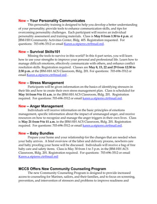 New – Your Personality Communicates
This personality training is designed to help you develop a better understanding
of your personality; provide tools to enhance communication skills, and tips for
overcoming personality challenges. Each participant will receive an individual
personality assessment and training materials. Class is May 8 from 1:30 to 4 p.m. at
JBM-HH Community Activities Center, Bldg. 405. Registration requested. For
questions: 703-696-3512 or email Karen.a.stpierre.ctr@mail.mil.
New – Survival Skills101
Missing the tools to survive in this world? In this 4-part series, you will learn
how to use your strengths to improve your personal and professional life. Learn how to
manage difficult emotions, effectively communicate with others, and enhance conflict
resolution skills. Registration required. Classes are May 8, 15, 22 and 29 from 12:30 to
2:30 p.m. at the JBM-HH ACS Classroom, Bldg. 201. For questions: 703-696-3512 or
email Karen.a.stpierre.ctr@mail.mil .
New – Stress Management
Participants will be given information on the basics of identifying stressors in
their life and how to create their own stress management plan. Class is scheduled for
May 14 from 9 to 11 a.m. in the JBM-HH ACS Classroom, Bldg. 201. Registration
required. For questions: 703-696-3512 or email karen.a.stpierre.ctr@mail.mil.
New – Anger Management
Individuals will receive information on the basic principles of emotions
management, specific information about the impact of unmanaged anger, and receive
resources on how to recognize and manage the anger triggers in their own lives. Class
is May 21 from 9 to 11 a.m. in the JBM-HH ACS Classroom, Bldg. 201. Registration
required. For questions: 703-696-3512 or email karen.a.stpierre.ctr@mail.mil.
New – Baby Bundles
Prepare your home and your relationship for the changes that are needed when
your baby arrives. A brief overview of the labor and delivery process, newborn care
and baby proofing your home will be discussed. Individuals will receive a bag of free
baby care and safety items. Class is May 30 from 1 to 3 p.m. in the JBM-HH ACS
Classroom, Bldg. 201. Registration required. For questions: 703-696-3512 or email
Karen.a.stpierre.ctr@mail.mil
MCCS Offers New Community Counseling Program
The new Community Counseling Program is designed to provide increased
access to counseling for Marines, sailors, and their families, and to focus on screening,
prevention, and intervention of stressors and problems to improve readiness and
 