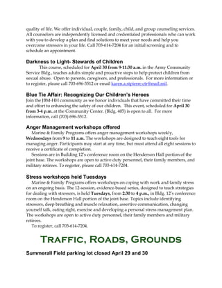 quality of life. We offer individual, couple, family, child, and group counseling services.
All counselors are independently licensed and credentialed professionals who can work
with you to develop a plan and find solutions to meet your needs and help you
overcome stressors in your life. Call 703-614-7204 for an initial screening and to
schedule an appointment.
Darkness to Light- Stewards of Children
This course, scheduled for April 30 from 9-11:30 a.m. in the Army Community
Service Bldg., teaches adults simple and proactive steps to help protect children from
sexual abuse. Open to parents, caregivers, and professionals. For more information or
to register, please call 703-696-3512 or email karen.a.stpierre.ctr@mail.mil.
Blue Tie Affair: Recognizing Our Children’s Heroes
Join the JBM-HH community as we honor individuals that have committed their time
and effort to enhancing the safety of our children. This event, scheduled for April 30
from 3-4 p.m. at the Community Center. (Bldg. 405) is open to all. For more
information, call (703) 696-3512.
Anger Management workshops offered
Marine & Family Programs offers anger management workshops weekly,
Wednesdays from 9 to 11 a.m. The workshops are designed to teach eight tools for
managing anger. Participants may start at any time, but must attend all eight sessions to
receive a certificate of completion.
Sessions are in Building 12’s conference room on the Henderson Hall portion of the
joint base. The workshops are open to active duty personnel, their family members, and
military retirees. To register, please call 703-614-7204.
Stress workshops held Tuesdays
Marine & Family Programs offers workshops on coping with work and family stress
on an ongoing basis. The 12-session, evidence-based series, designed to teach strategies
for dealing with stressors, is held Tuesdays, from 2:30 to 4 p.m., in Bldg. 12’s conference
room on the Henderson Hall portion of the joint base. Topics include identifying
stressors, deep breathing and muscle relaxation, assertive communication, changing
yourself talk, eating right, exercise and developing a personal stress management plan.
The workshops are open to active duty personnel, their family members and military
retirees.
To register, call 703-614-7204.
Traffic, Roads, Grounds
Summerall Field parking lot closed April 29 and 30
 