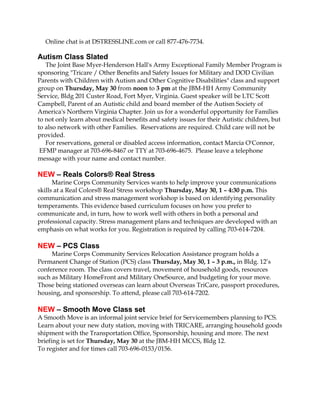 Online chat is at DSTRESSLINE.com or call 877-476-7734.
Autism Class Slated
The Joint Base Myer-Henderson Hall's Army Exceptional Family Member Program is
sponsoring "Tricare / Other Benefits and Safety Issues for Military and DOD Civilian
Parents with Children with Autism and Other Cognitive Disabilities" class and support
group on Thursday, May 30 from noon to 3 pm at the JBM-HH Army Community
Service, Bldg 201 Custer Road, Fort Myer, Virginia. Guest speaker will be LTC Scott
Campbell, Parent of an Autistic child and board member of the Autism Society of
America's Northern Virginia Chapter. Join us for a wonderful opportunity for Families
to not only learn about medical benefits and safety issues for their Autistic children, but
to also network with other Families. Reservations are required. Child care will not be
provided.
For reservations, general or disabled access information, contact Marcia O'Connor,
EFMP manager at 703-696-8467 or TTY at 703-696-4675. Please leave a telephone
message with your name and contact number.
NEW – Reals Colors® Real Stress
Marine Corps Community Services wants to help improve your communications
skills at a Real Colors® Real Stress workshop Thursday, May 30, 1 – 4:30 p.m. This
communication and stress management workshop is based on identifying personality
temperaments. This evidence based curriculum focuses on how you prefer to
communicate and, in turn, how to work well with others in both a personal and
professional capacity. Stress management plans and techniques are developed with an
emphasis on what works for you. Registration is required by calling 703-614-7204.
NEW – PCS Class
Marine Corps Community Services Relocation Assistance program holds a
Permanent Change of Station (PCS) class Thursday, May 30, 1 – 3 p.m., in Bldg. 12’s
conference room. The class covers travel, movement of household goods, resources
such as Military HomeFront and Military OneSource, and budgeting for your move.
Those being stationed overseas can learn about Overseas TriCare, passport procedures,
housing, and sponsorship. To attend, please call 703-614-7202.
NEW – Smooth Move Class set
A Smooth Move is an informal joint service brief for Servicemembers planning to PCS.
Learn about your new duty station, moving with TRICARE, arranging household goods
shipment with the Transportation Office, Sponsorship, housing and more. The next
briefing is set for Thursday, May 30 at the JBM-HH MCCS, Bldg 12.
To register and for times call 703-696-0153/0156.
 